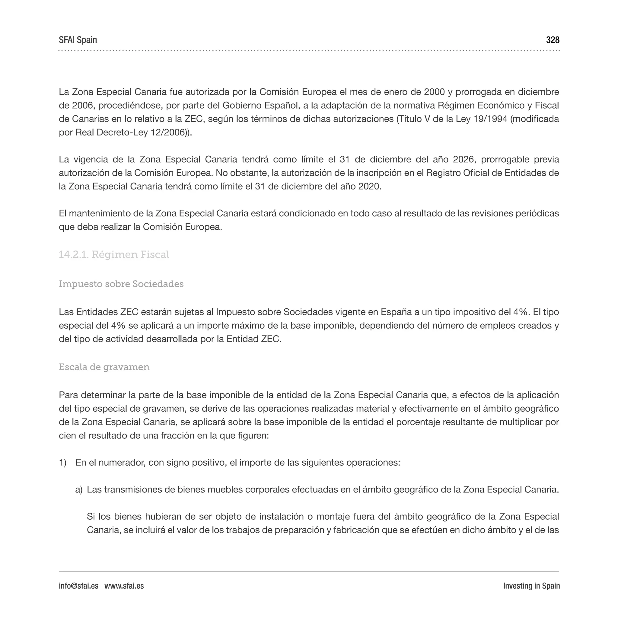 Investing in Spain
328
La Zona Especial Canaria fue autorizada por la Comisión Europea el mes de enero de 2000 y prorrogada en diciembre
de 2006, procediéndose, por parte del Gobierno Español, a la adaptación de la normativa Régimen Económico y Fiscal
de Canarias en lo relativo a la ZEC, según los términos de dichas autorizaciones (Título V de la Ley 19/1994 (modificada
por Real Decreto-Ley 12/2006)).
La vigencia de la Zona Especial Canaria tendrá como límite el 31 de diciembre del año 2026, prorrogable previa
autorización de la Comisión Europea. No obstante, la autorización de la inscripción en el Registro Oficial de Entidades de
la Zona Especial Canaria tendrá como límite el 31 de diciembre del año 2020.
El mantenimiento de la Zona Especial Canaria estará condicionado en todo caso al resultado de las revisiones periódicas
que deba realizar la Comisión Europea.
14.2.1. Régimen Fiscal 
Impuesto sobre Sociedades
Las Entidades ZEC estarán sujetas al Impuesto sobre Sociedades vigente en España a un tipo impositivo del 4%. El tipo
especial del 4% se aplicará a un importe máximo de la base imponible, dependiendo del número de empleos creados y
del tipo de actividad desarrollada por la Entidad ZEC.
Escala de gravamen
Para determinar la parte de la base imponible de la entidad de la Zona Especial Canaria que, a efectos de la aplicación
del tipo especial de gravamen, se derive de las operaciones realizadas material y efectivamente en el ámbito geográfico
de la Zona Especial Canaria, se aplicará sobre la base imponible de la entidad el porcentaje resultante de multiplicar por
cien el resultado de una fracción en la que figuren:
1)	 En el numerador, con signo positivo, el importe de las siguientes operaciones:
a)	 Las transmisiones de bienes muebles corporales efectuadas en el ámbito geográfico de la Zona Especial Canaria.
	 Si los bienes hubieran de ser objeto de instalación o montaje fuera del ámbito geográfico de la Zona Especial
Canaria, se incluirá el valor de los trabajos de preparación y fabricación que se efectúen en dicho ámbito y el de las
SFAI Spain
info@sfai.es www.sfai.es
 