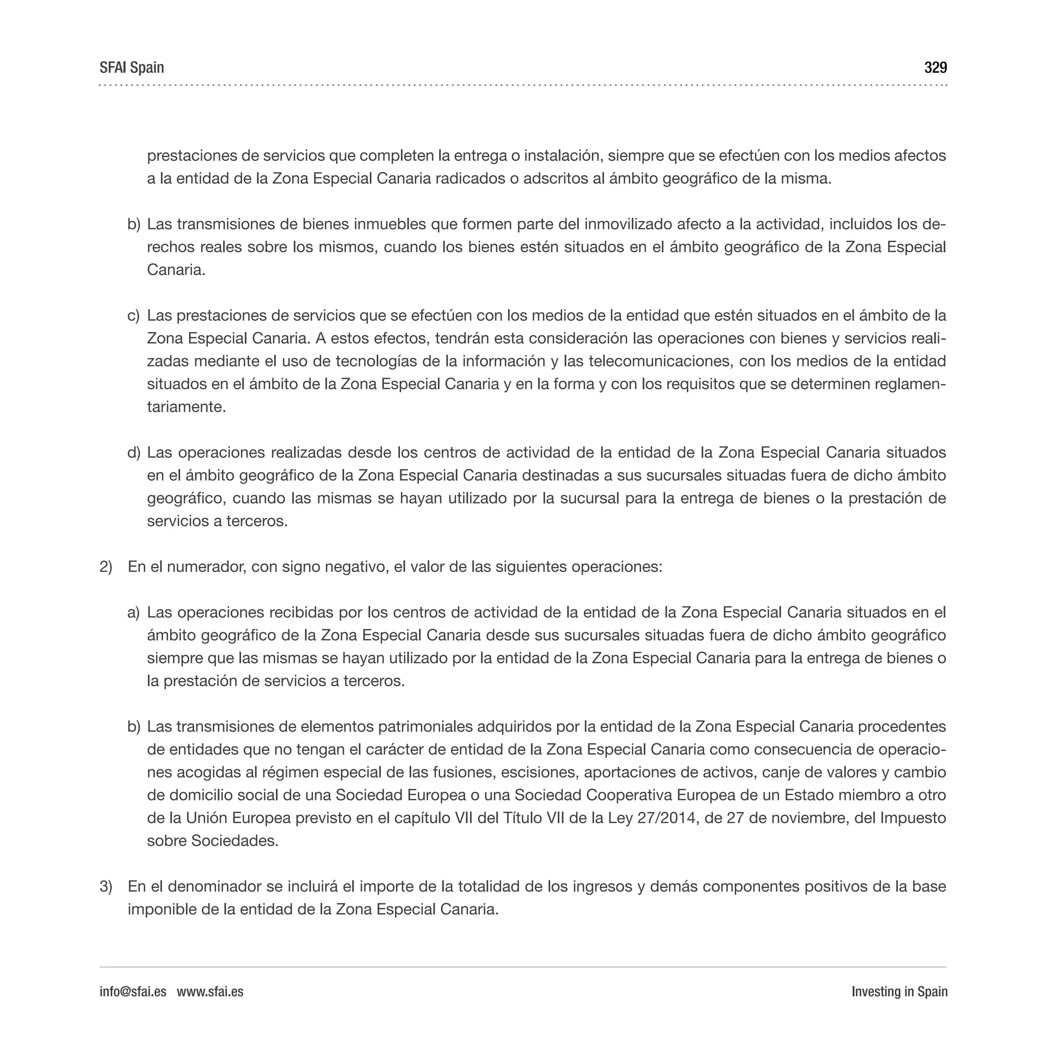 Investing in Spain
329
prestaciones de servicios que completen la entrega o instalación, siempre que se efectúen con los medios afectos
a la entidad de la Zona Especial Canaria radicados o adscritos al ámbito geográfico de la misma.
b)	Las transmisiones de bienes inmuebles que formen parte del inmovilizado afecto a la actividad, incluidos los de-
rechos reales sobre los mismos, cuando los bienes estén situados en el ámbito geográfico de la Zona Especial
Canaria.
c)	 Las prestaciones de servicios que se efectúen con los medios de la entidad que estén situados en el ámbito de la
Zona Especial Canaria. A estos efectos, tendrán esta consideración las operaciones con bienes y servicios reali-
zadas mediante el uso de tecnologías de la información y las telecomunicaciones, con los medios de la entidad
situados en el ámbito de la Zona Especial Canaria y en la forma y con los requisitos que se determinen reglamen-
tariamente.
d)	Las operaciones realizadas desde los centros de actividad de la entidad de la Zona Especial Canaria situados
en el ámbito geográfico de la Zona Especial Canaria destinadas a sus sucursales situadas fuera de dicho ámbito
geográfico, cuando las mismas se hayan utilizado por la sucursal para la entrega de bienes o la prestación de
servicios a terceros.
2)	 En el numerador, con signo negativo, el valor de las siguientes operaciones:
a)	 Las operaciones recibidas por los centros de actividad de la entidad de la Zona Especial Canaria situados en el
ámbito geográfico de la Zona Especial Canaria desde sus sucursales situadas fuera de dicho ámbito geográfico
siempre que las mismas se hayan utilizado por la entidad de la Zona Especial Canaria para la entrega de bienes o
la prestación de servicios a terceros.
b)	Las transmisiones de elementos patrimoniales adquiridos por la entidad de la Zona Especial Canaria procedentes
de entidades que no tengan el carácter de entidad de la Zona Especial Canaria como consecuencia de operacio-
nes acogidas al régimen especial de las fusiones, escisiones, aportaciones de activos, canje de valores y cambio
de domicilio social de una Sociedad Europea o una Sociedad Cooperativa Europea de un Estado miembro a otro
de la Unión Europea previsto en el capítulo VII del Título VII de la Ley 27/2014, de 27 de noviembre, del Impuesto
sobre Sociedades.
3)	 En el denominador se incluirá el importe de la totalidad de los ingresos y demás componentes positivos de la base
imponible de la entidad de la Zona Especial Canaria.
SFAI Spain
info@sfai.es www.sfai.es
 