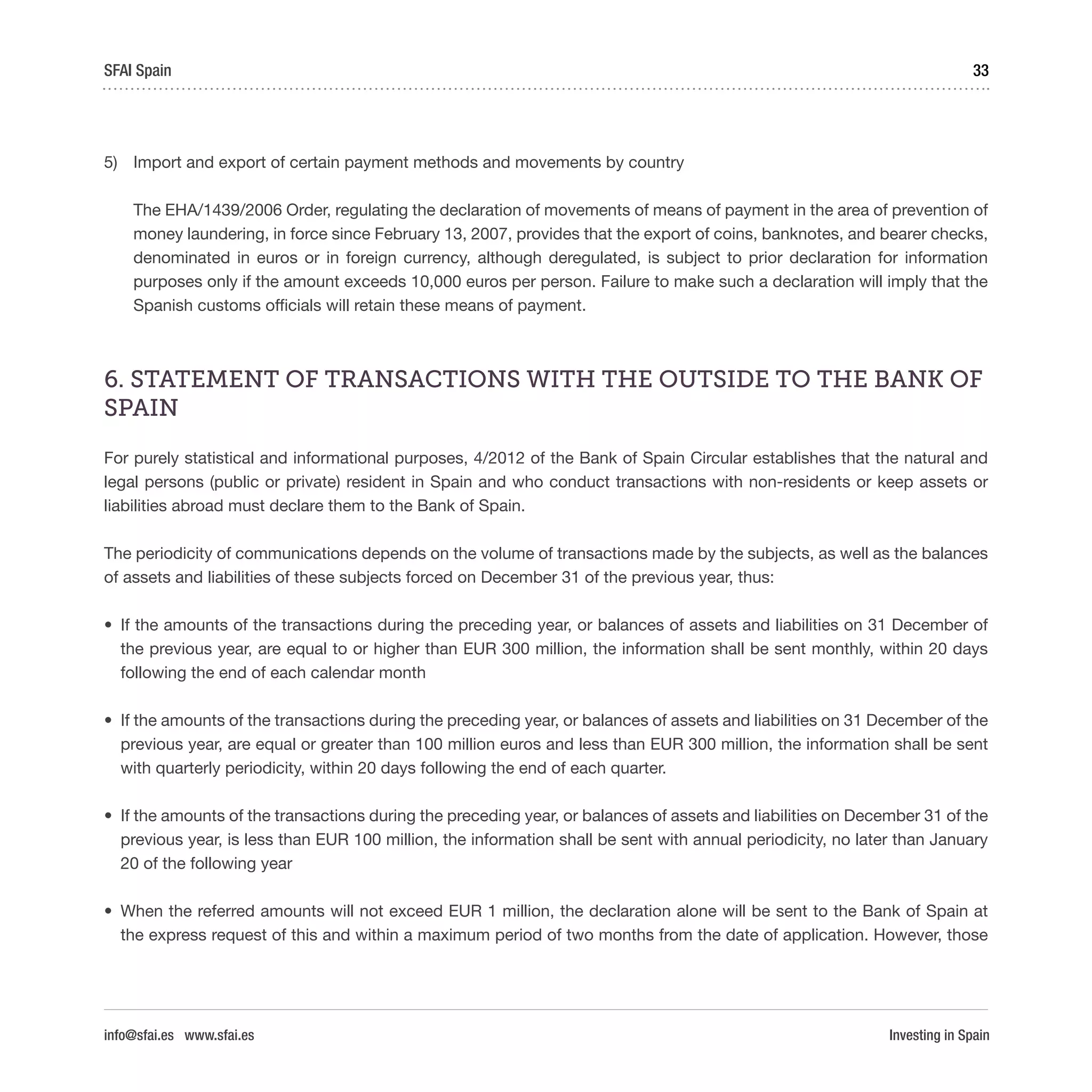 Investing in Spain
33SFAI Spain
info@sfai.es www.sfai.es
5)	 Import and export of certain payment methods and movements by country
The EHA/1439/2006 Order, regulating the declaration of movements of means of payment in the area of prevention of
money laundering, in force since February 13, 2007, provides that the export of coins, banknotes, and bearer checks,
denominated in euros or in foreign currency, although deregulated, is subject to prior declaration for information
purposes only if the amount exceeds 10,000 euros per person. Failure to make such a declaration will imply that the
Spanish customs officials will retain these means of payment.
6. STATEMENT OF TRANSACTIONS WITH THE OUTSIDE TO THE BANK OF
SPAIN
For purely statistical and informational purposes, 4/2012 of the Bank of Spain Circular establishes that the natural and
legal persons (public or private) resident in Spain and who conduct transactions with non-residents or keep assets or
liabilities abroad must declare them to the Bank of Spain.
The periodicity of communications depends on the volume of transactions made by the subjects, as well as the balances
of assets and liabilities of these subjects forced on December 31 of the previous year, thus:
•	 If the amounts of the transactions during the preceding year, or balances of assets and liabilities on 31 December of
the previous year, are equal to or higher than EUR 300 million, the information shall be sent monthly, within 20 days
following the end of each calendar month
•	 If the amounts of the transactions during the preceding year, or balances of assets and liabilities on 31 December of the
previous year, are equal or greater than 100 million euros and less than EUR 300 million, the information shall be sent
with quarterly periodicity, within 20 days following the end of each quarter.
•	 If the amounts of the transactions during the preceding year, or balances of assets and liabilities on December 31 of the
previous year, is less than EUR 100 million, the information shall be sent with annual periodicity, no later than January
20 of the following year
•	 When the referred amounts will not exceed EUR 1 million, the declaration alone will be sent to the Bank of Spain at
the express request of this and within a maximum period of two months from the date of application. However, those
 