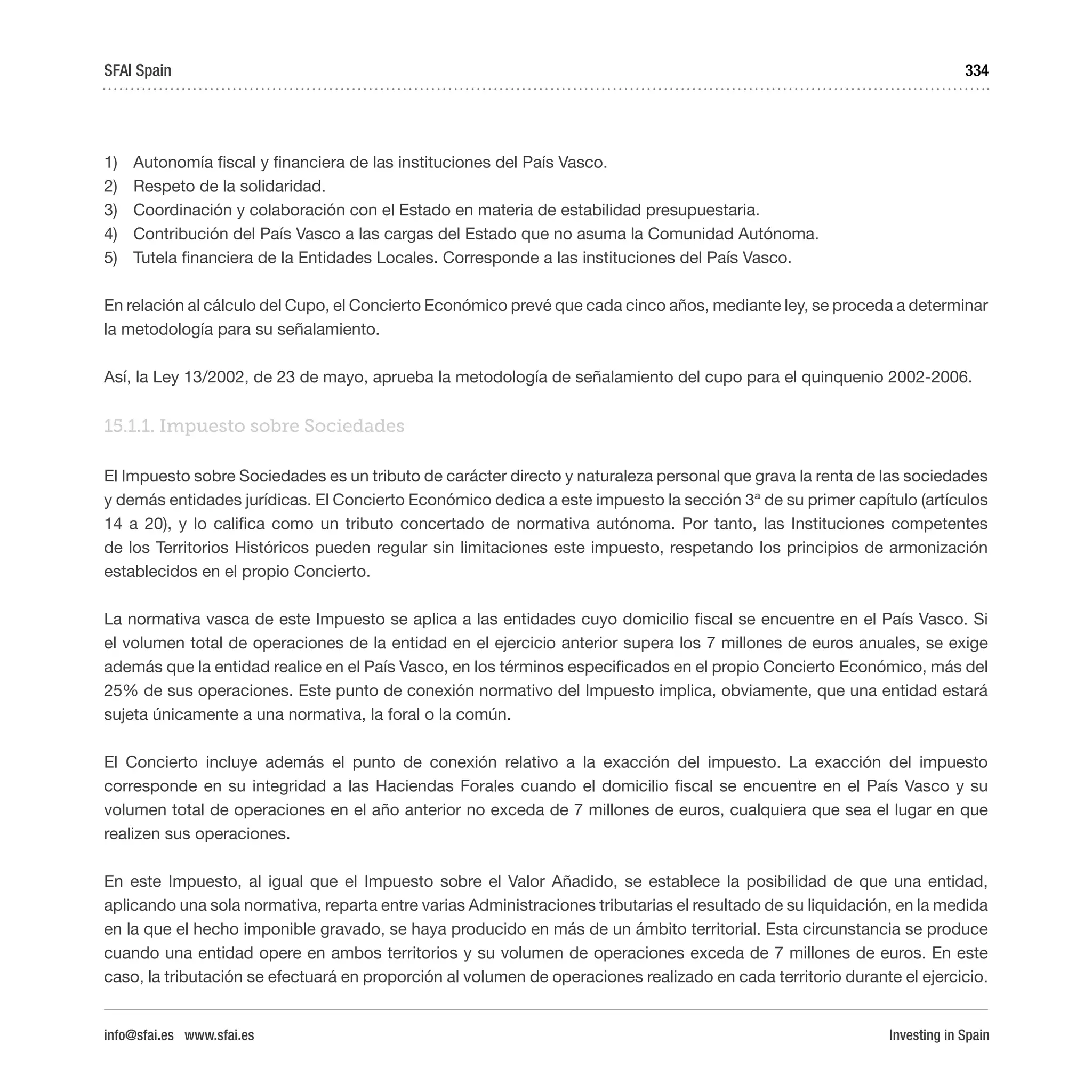 Investing in Spain
334
1)	 Autonomía fiscal y financiera de las instituciones del País Vasco.
2)	 Respeto de la solidaridad.
3)	 Coordinación y colaboración con el Estado en materia de estabilidad presupuestaria.
4)	 Contribución del País Vasco a las cargas del Estado que no asuma la Comunidad Autónoma.
5)	 Tutela financiera de la Entidades Locales. Corresponde a las instituciones del País Vasco.
En relación al cálculo del Cupo, el Concierto Económico prevé que cada cinco años, mediante ley, se proceda a determinar
la metodología para su señalamiento.
Así, la Ley 13/2002, de 23 de mayo, aprueba la metodología de señalamiento del cupo para el quinquenio 2002-2006.
15.1.1. Impuesto sobre Sociedades 
El Impuesto sobre Sociedades es un tributo de carácter directo y naturaleza personal que grava la renta de las sociedades
y demás entidades jurídicas. El Concierto Económico dedica a este impuesto la sección 3ª de su primer capítulo (artículos
14 a 20), y lo califica como un tributo concertado de normativa autónoma. Por tanto, las Instituciones competentes
de los Territorios Históricos pueden regular sin limitaciones este impuesto, respetando los principios de armonización
establecidos en el propio Concierto.
La normativa vasca de este Impuesto se aplica a las entidades cuyo domicilio fiscal se encuentre en el País Vasco. Si
el volumen total de operaciones de la entidad en el ejercicio anterior supera los 7 millones de euros anuales, se exige
además que la entidad realice en el País Vasco, en los términos especificados en el propio Concierto Económico, más del
25% de sus operaciones. Este punto de conexión normativo del Impuesto implica, obviamente, que una entidad estará
sujeta únicamente a una normativa, la foral o la común.
El Concierto incluye además el punto de conexión relativo a la exacción del impuesto. La exacción del impuesto
corresponde en su integridad a las Haciendas Forales cuando el domicilio fiscal se encuentre en el País Vasco y su
volumen total de operaciones en el año anterior no exceda de 7 millones de euros, cualquiera que sea el lugar en que
realizen sus operaciones.
En este Impuesto, al igual que el Impuesto sobre el Valor Añadido, se establece la posibilidad de que una entidad,
aplicando una sola normativa, reparta entre varias Administraciones tributarias el resultado de su liquidación, en la medida
en la que el hecho imponible gravado, se haya producido en más de un ámbito territorial. Esta circunstancia se produce
cuando una entidad opere en ambos territorios y su volumen de operaciones exceda de 7 millones de euros. En este
caso, la tributación se efectuará en proporción al volumen de operaciones realizado en cada territorio durante el ejercicio. 
SFAI Spain
info@sfai.es www.sfai.es
 