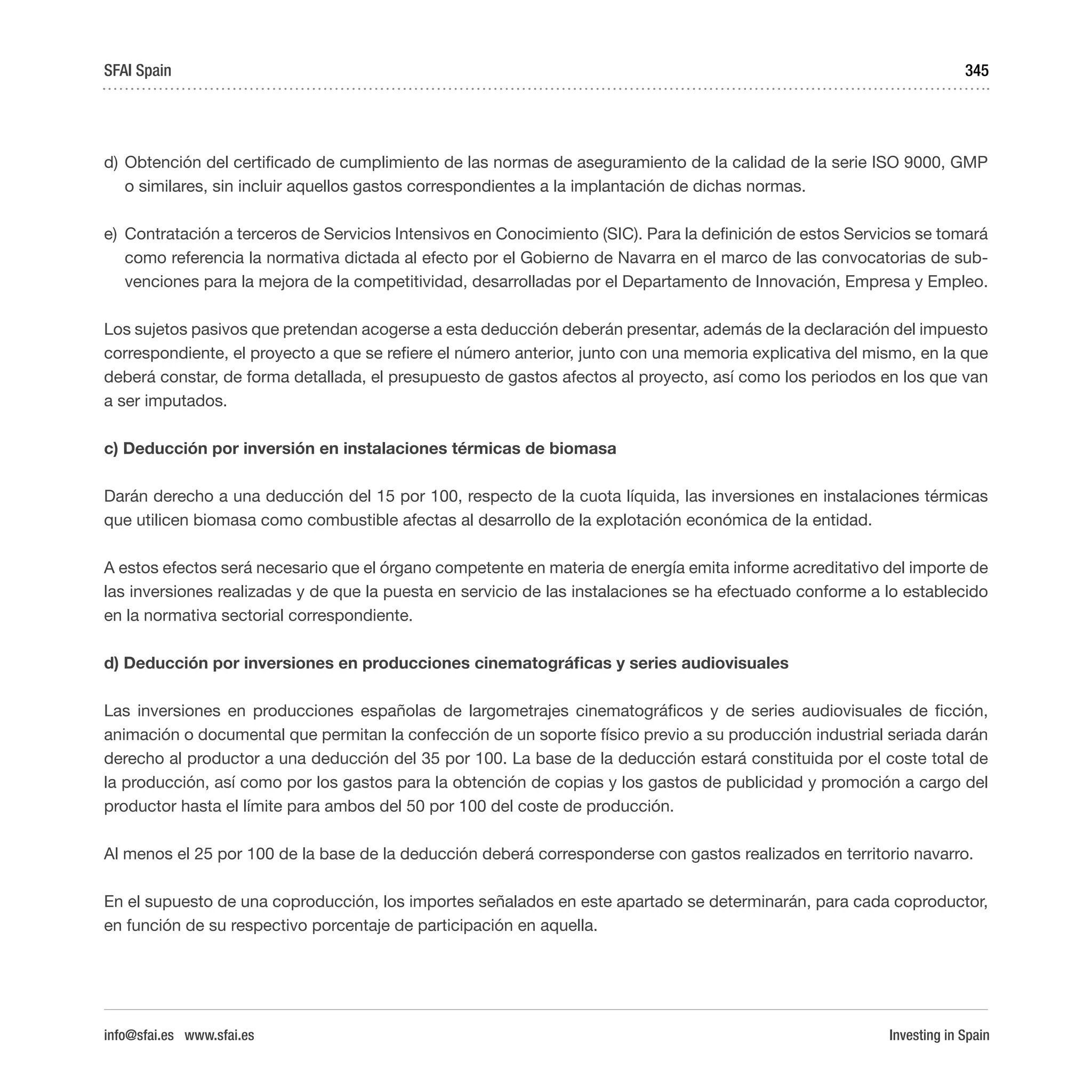 Investing in Spain
345
d)	Obtención del certificado de cumplimiento de las normas de aseguramiento de la calidad de la serie ISO 9000, GMP
o similares, sin incluir aquellos gastos correspondientes a la implantación de dichas normas.
e)	 Contratación a terceros de Servicios Intensivos en Conocimiento (SIC). Para la definición de estos Servicios se tomará
como referencia la normativa dictada al efecto por el Gobierno de Navarra en el marco de las convocatorias de sub-
venciones para la mejora de la competitividad, desarrolladas por el Departamento de Innovación, Empresa y Empleo.
Los sujetos pasivos que pretendan acogerse a esta deducción deberán presentar, además de la declaración del impuesto
correspondiente, el proyecto a que se refiere el número anterior, junto con una memoria explicativa del mismo, en la que
deberá constar, de forma detallada, el presupuesto de gastos afectos al proyecto, así como los periodos en los que van
a ser imputados.
c) Deducción por inversión en instalaciones térmicas de biomasa
Darán derecho a una deducción del 15 por 100, respecto de la cuota líquida, las inversiones en instalaciones térmicas
que utilicen biomasa como combustible afectas al desarrollo de la explotación económica de la entidad.
A estos efectos será necesario que el órgano competente en materia de energía emita informe acreditativo del importe de
las inversiones realizadas y de que la puesta en servicio de las instalaciones se ha efectuado conforme a lo establecido
en la normativa sectorial correspondiente.
d) Deducción por inversiones en producciones cinematográficas y series audiovisuales
Las inversiones en producciones españolas de largometrajes cinematográficos y de series audiovisuales de ficción,
animación o documental que permitan la confección de un soporte físico previo a su producción industrial seriada darán
derecho al productor a una deducción del 35 por 100. La base de la deducción estará constituida por el coste total de
la producción, así como por los gastos para la obtención de copias y los gastos de publicidad y promoción a cargo del
productor hasta el límite para ambos del 50 por 100 del coste de producción.
Al menos el 25 por 100 de la base de la deducción deberá corresponderse con gastos realizados en territorio navarro.
En el supuesto de una coproducción, los importes señalados en este apartado se determinarán, para cada coproductor,
en función de su respectivo porcentaje de participación en aquella.
SFAI Spain
info@sfai.es www.sfai.es
 