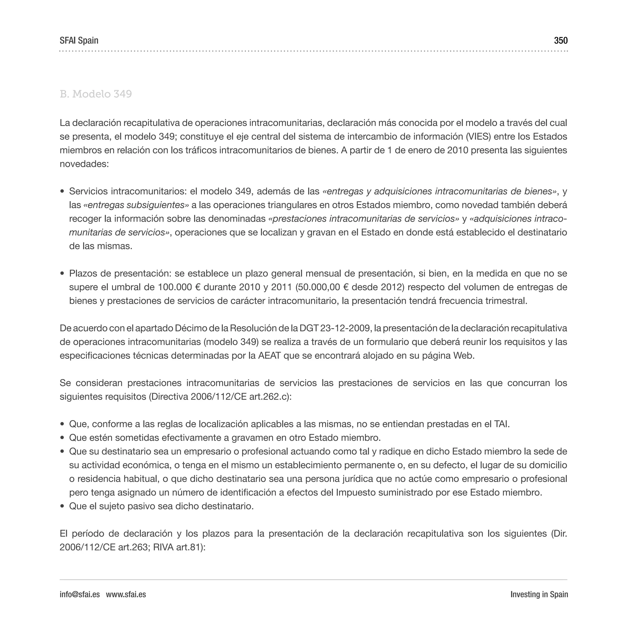 Investing in Spain
350
B. Modelo 349
La declaración recapitulativa de operaciones intracomunitarias, declaración más conocida por el modelo a través del cual
se presenta, el modelo 349; constituye el eje central del sistema de intercambio de información (VIES) entre los Estados
miembros en relación con los tráficos intracomunitarios de bienes. A partir de 1 de enero de 2010 presenta las siguientes
novedades:
•	 Servicios intracomunitarios: el modelo 349, además de las «entregas y adquisiciones intracomunitarias de bienes», y
las «entregas subsiguientes» a las operaciones triangulares en otros Estados miembro, como novedad también deberá
recoger la información sobre las denominadas «prestaciones intracomunitarias de servicios» y «adquisiciones intraco-
munitarias de servicios», operaciones que se localizan y gravan en el Estado en donde está establecido el destinatario
de las mismas.
•	 Plazos de presentación: se establece un plazo general mensual de presentación, si bien, en la medida en que no se
supere el umbral de 100.000 € durante 2010 y 2011 (50.000,00 € desde 2012) respecto del volumen de entregas de
bienes y prestaciones de servicios de carácter intracomunitario, la presentación tendrá frecuencia trimestral.
De acuerdo con el apartado Décimo de la Resolución de la DGT 23-12-2009, la presentación de la declaración recapitulativa
de operaciones intracomunitarias (modelo 349) se realiza a través de un formulario que deberá reunir los requisitos y las
especificaciones técnicas determinadas por la AEAT que se encontrará alojado en su página Web.
Se consideran prestaciones intracomunitarias de servicios las prestaciones de servicios en las que concurran los
siguientes requisitos (Directiva 2006/112/CE art.262.c):
•	 Que, conforme a las reglas de localización aplicables a las mismas, no se entiendan prestadas en el TAI.
•	 Que estén sometidas efectivamente a gravamen en otro Estado miembro.
•	 Que su destinatario sea un empresario o profesional actuando como tal y radique en dicho Estado miembro la sede de
su actividad económica, o tenga en el mismo un establecimiento permanente o, en su defecto, el lugar de su domicilio
o residencia habitual, o que dicho destinatario sea una persona jurídica que no actúe como empresario o profesional
pero tenga asignado un número de identificación a efectos del Impuesto suministrado por ese Estado miembro.
•	 Que el sujeto pasivo sea dicho destinatario.
El período de declaración y los plazos para la presentación de la declaración recapitulativa son los siguientes (Dir.
2006/112/CE art.263; RIVA art.81):
SFAI Spain
info@sfai.es www.sfai.es
 
