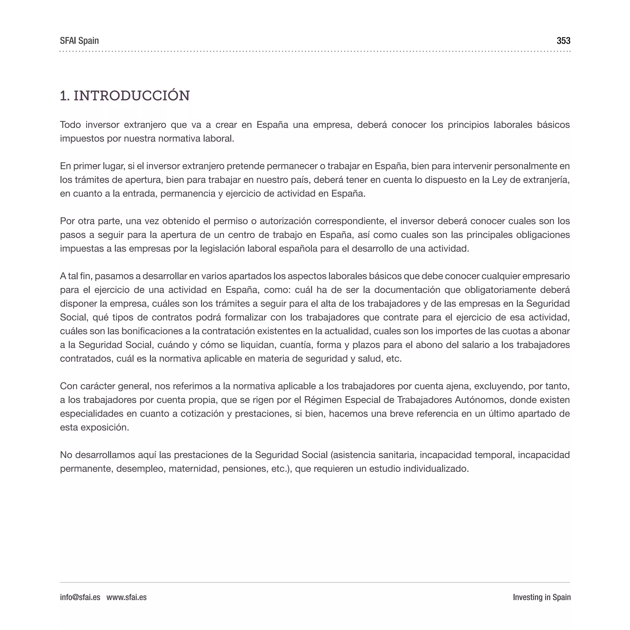 Investing in Spain
353
1. INTRODUCCIÓN
Todo inversor extranjero que va a crear en España una empresa, deberá conocer los principios laborales básicos
impuestos por nuestra normativa laboral.
En primer lugar, si el inversor extranjero pretende permanecer o trabajar en España, bien para intervenir personalmente en
los trámites de apertura, bien para trabajar en nuestro país, deberá tener en cuenta lo dispuesto en la Ley de extranjería,
en cuanto a la entrada, permanencia y ejercicio de actividad en España.
Por otra parte, una vez obtenido el permiso o autorización correspondiente, el inversor deberá conocer cuales son los
pasos a seguir para la apertura de un centro de trabajo en España, así como cuales son las principales obligaciones
impuestas a las empresas por la legislación laboral española para el desarrollo de una actividad.
A tal fin, pasamos a desarrollar en varios apartados los aspectos laborales básicos que debe conocer cualquier empresario
para el ejercicio de una actividad en España, como: cuál ha de ser la documentación que obligatoriamente deberá
disponer la empresa, cuáles son los trámites a seguir para el alta de los trabajadores y de las empresas en la Seguridad
Social, qué tipos de contratos podrá formalizar con los trabajadores que contrate para el ejercicio de esa actividad,
cuáles son las bonificaciones a la contratación existentes en la actualidad, cuales son los importes de las cuotas a abonar
a la Seguridad Social, cuándo y cómo se liquidan, cuantía, forma y plazos para el abono del salario a los trabajadores
contratados, cuál es la normativa aplicable en materia de seguridad y salud, etc.
Con carácter general, nos referimos a la normativa aplicable a los trabajadores por cuenta ajena, excluyendo, por tanto,
a los trabajadores por cuenta propia, que se rigen por el Régimen Especial de Trabajadores Autónomos, donde existen
especialidades en cuanto a cotización y prestaciones, si bien, hacemos una breve referencia en un último apartado de
esta exposición.
No desarrollamos aquí las prestaciones de la Seguridad Social (asistencia sanitaria, incapacidad temporal, incapacidad
permanente, desempleo, maternidad, pensiones, etc.), que requieren un estudio individualizado. 
SFAI Spain
info@sfai.es www.sfai.es
 