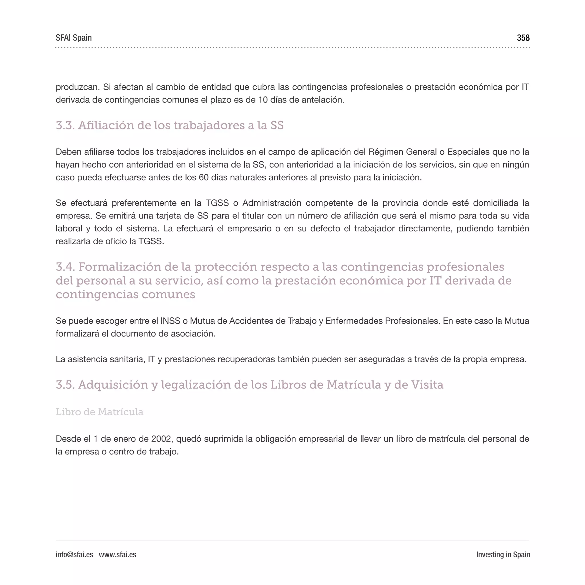 Investing in Spain
358
produzcan. Si afectan al cambio de entidad que cubra las contingencias profesionales o prestación económica por IT
derivada de contingencias comunes el plazo es de 10 días de antelación.
3.3. Afiliación de los trabajadores a la SS
Deben afiliarse todos los trabajadores incluidos en el campo de aplicación del Régimen General o Especiales que no la
hayan hecho con anterioridad en el sistema de la SS, con anterioridad a la iniciación de los servicios, sin que en ningún
caso pueda efectuarse antes de los 60 días naturales anteriores al previsto para la iniciación.
Se efectuará preferentemente en la TGSS o Administración competente de la provincia donde esté domiciliada la
empresa. Se emitirá una tarjeta de SS para el titular con un número de afiliación que será el mismo para toda su vida
laboral y todo el sistema. La efectuará el empresario o en su defecto el trabajador directamente, pudiendo también
realizarla de oficio la TGSS.  
3.4. Formalización de la protección respecto a las contingencias profesionales
del personal a su servicio, así como la prestación económica por IT derivada de
contingencias comunes
Se puede escoger entre el INSS o Mutua de Accidentes de Trabajo y Enfermedades Profesionales. En este caso la Mutua
formalizará el documento de asociación. 
La asistencia sanitaria, IT y prestaciones recuperadoras también pueden ser aseguradas a través de la propia empresa.
3.5. Adquisición y legalización de los Libros de Matrícula y de Visita
Libro de Matrícula
Desde el 1 de enero de 2002, quedó suprimida la obligación empresarial de llevar un libro de matrícula del personal de
la empresa o centro de trabajo.
SFAI Spain
info@sfai.es www.sfai.es
 