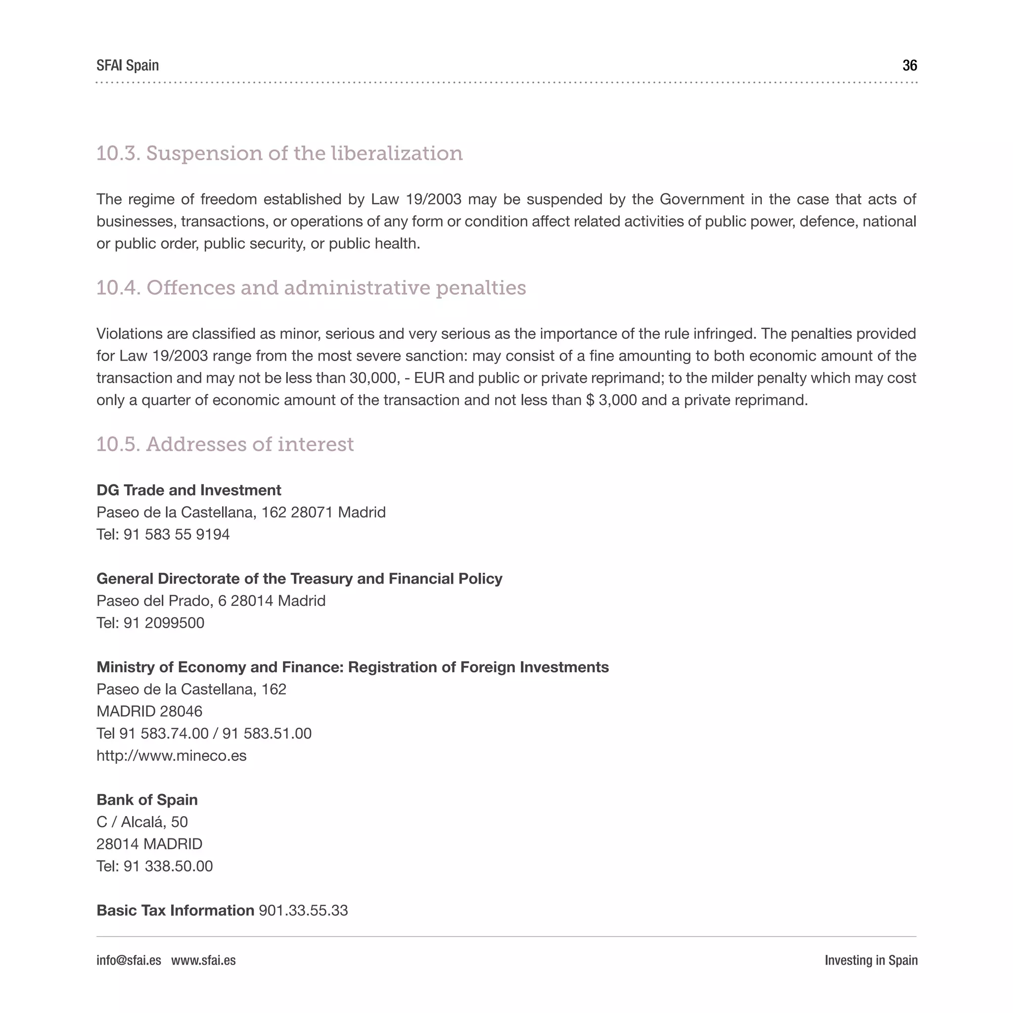 Investing in Spain
36SFAI Spain
info@sfai.es www.sfai.es
10.3. Suspension of the liberalization
The regime of freedom established by Law 19/2003 may be suspended by the Government in the case that acts of
businesses, transactions, or operations of any form or condition affect related activities of public power, defence, national
or public order, public security, or public health.
10.4. Offences and administrative penalties
Violations are classified as minor, serious and very serious as the importance of the rule infringed. The penalties provided
for Law 19/2003 range from the most severe sanction: may consist of a fine amounting to both economic amount of the
transaction and may not be less than 30,000, - EUR and public or private reprimand; to the milder penalty which may cost
only a quarter of economic amount of the transaction and not less than $ 3,000 and a private reprimand.
10.5. Addresses of interest
DG Trade and Investment
Paseo de la Castellana, 162 28071 Madrid
Tel: 91 583 55 9194
General Directorate of the Treasury and Financial Policy
Paseo del Prado, 6 28014 Madrid
Tel: 91 2099500
Ministry of Economy and Finance: Registration of Foreign Investments
Paseo de la Castellana, 162
MADRID 28046
Tel 91 583.74.00 / 91 583.51.00
http://www.mineco.es
Bank of Spain
C / Alcalá, 50
28014 MADRID
Tel: 91 338.50.00
Basic Tax Information 901.33.55.33
 