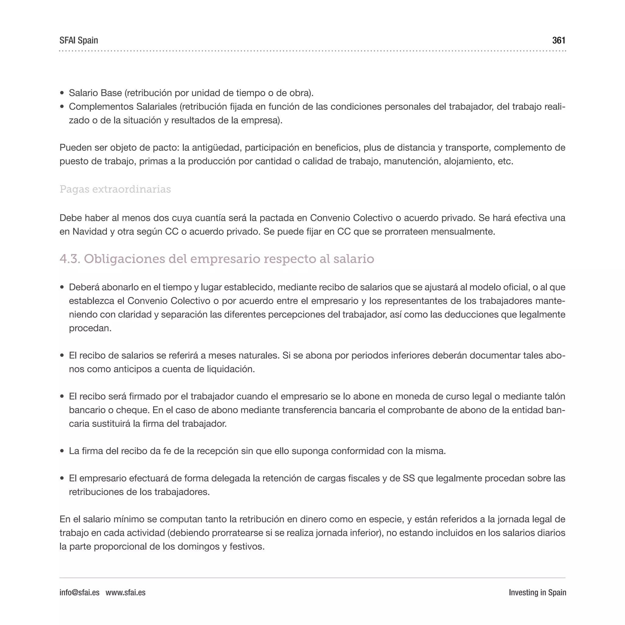 Investing in Spain
361
•	 Salario Base (retribución por unidad de tiempo o de obra).
•	 Complementos Salariales (retribución fijada en función de las condiciones personales del trabajador, del trabajo reali-
zado o de la situación y resultados de la empresa).
Pueden ser objeto de pacto: la antigüedad, participación en beneficios, plus de distancia y transporte, complemento de
puesto de trabajo, primas a la producción por cantidad o calidad de trabajo, manutención, alojamiento, etc. 
Pagas extraordinarias 
Debe haber al menos dos cuya cuantía será la pactada en Convenio Colectivo o acuerdo privado. Se hará efectiva una
en Navidad y otra según CC o acuerdo privado. Se puede fijar en CC que se prorrateen mensualmente. 
4.3. Obligaciones del empresario respecto al salario
•	 Deberá abonarlo en el tiempo y lugar establecido, mediante recibo de salarios que se ajustará al modelo oficial, o al que
establezca el Convenio Colectivo o por acuerdo entre el empresario y los representantes de los trabajadores mante-
niendo con claridad y separación las diferentes percepciones del trabajador, así como las deducciones que legalmente
procedan.
•	 El recibo de salarios se referirá a meses naturales. Si se abona por periodos inferiores deberán documentar tales abo-
nos como anticipos a cuenta de liquidación.
•	 El recibo será firmado por el trabajador cuando el empresario se lo abone en moneda de curso legal o mediante talón
bancario o cheque. En el caso de abono mediante transferencia bancaria el comprobante de abono de la entidad ban-
caria sustituirá la firma del trabajador.
•	 La firma del recibo da fe de la recepción sin que ello suponga conformidad con la misma. 
•	 El empresario efectuará de forma delegada la retención de cargas fiscales y de SS que legalmente procedan sobre las
retribuciones de los trabajadores.
En el salario mínimo se computan tanto la retribución en dinero como en especie, y están referidos a la jornada legal de
trabajo en cada actividad (debiendo prorratearse si se realiza jornada inferior), no estando incluidos en los salarios diarios
la parte proporcional de los domingos y festivos.
SFAI Spain
info@sfai.es www.sfai.es
 