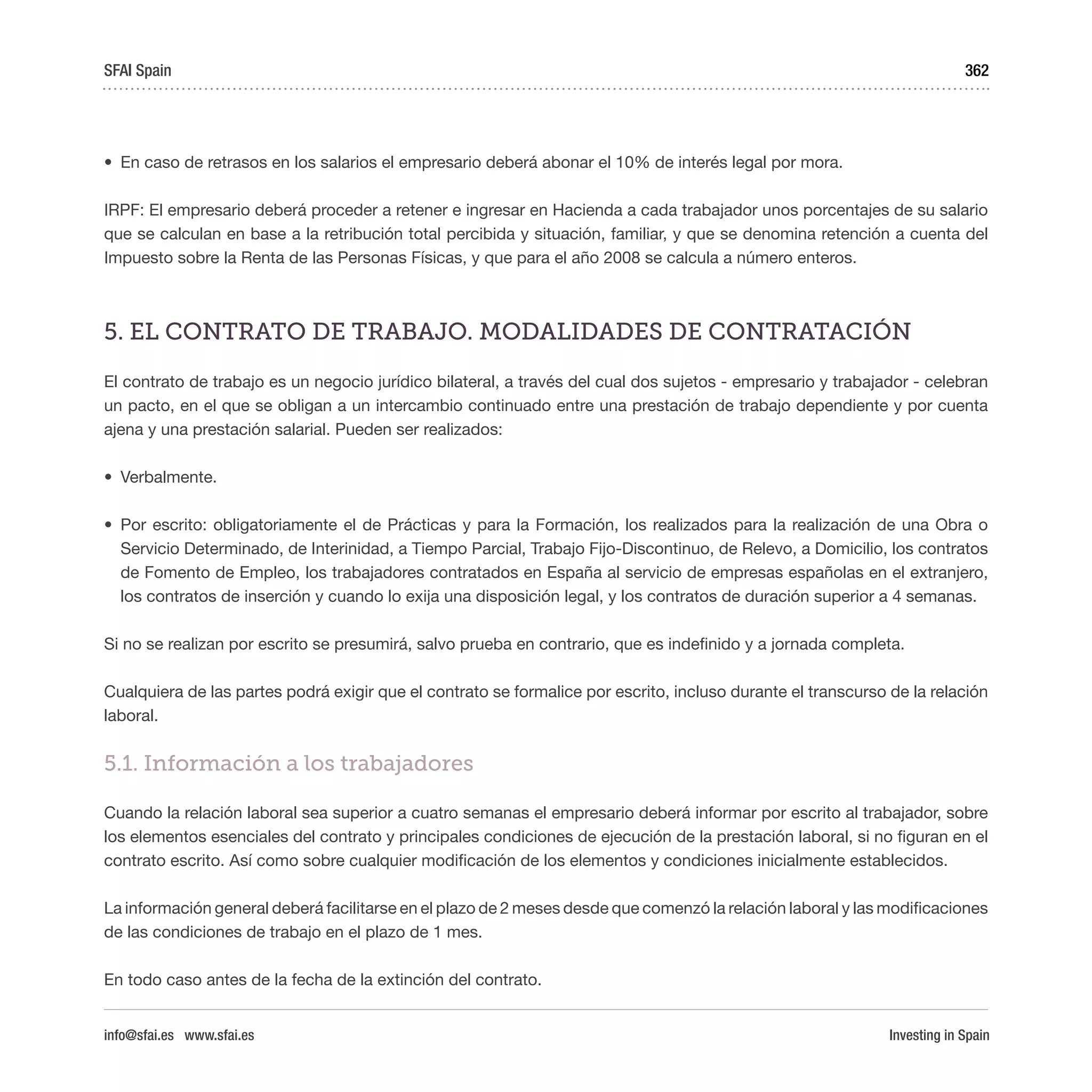 Investing in Spain
362
•	 En caso de retrasos en los salarios el empresario deberá abonar el 10% de interés legal por mora.
IRPF: El empresario deberá proceder a retener e ingresar en Hacienda a cada trabajador unos porcentajes de su salario
que se calculan en base a la retribución total percibida y situación, familiar, y que se denomina retención a cuenta del
Impuesto sobre la Renta de las Personas Físicas, y que para el año 2008 se calcula a número enteros.
5. EL CONTRATO DE TRABAJO. MODALIDADES DE CONTRATACIÓN
El contrato de trabajo es un negocio jurídico bilateral, a través del cual dos sujetos - empresario y trabajador - celebran
un pacto, en el que se obligan a un intercambio continuado entre una prestación de trabajo dependiente y por cuenta
ajena y una prestación salarial. Pueden ser realizados:
•	 Verbalmente. 
•	 Por escrito: obligatoriamente el de Prácticas y para la Formación, los realizados para la realización de una Obra o
Servicio Determinado, de Interinidad, a Tiempo Parcial, Trabajo Fijo-Discontinuo, de Relevo, a Domicilio, los contratos
de Fomento de Empleo, los trabajadores contratados en España al servicio de empresas españolas en el extranjero,
los contratos de inserción y cuando lo exija una disposición legal, y los contratos de duración superior a 4 semanas.
Si no se realizan por escrito se presumirá, salvo prueba en contrario, que es indefinido y a jornada completa.
Cualquiera de las partes podrá exigir que el contrato se formalice por escrito, incluso durante el transcurso de la relación
laboral.
5.1. Información a los trabajadores
Cuando la relación laboral sea superior a cuatro semanas el empresario deberá informar por escrito al trabajador, sobre
los elementos esenciales del contrato y principales condiciones de ejecución de la prestación laboral, si no figuran en el
contrato escrito. Así como sobre cualquier modificación de los elementos y condiciones inicialmente establecidos.
La información general deberá facilitarse en el plazo de 2 meses desde que comenzó la relación laboral y las modificaciones
de las condiciones de trabajo en el plazo de 1 mes.
En todo caso antes de la fecha de la extinción del contrato.
SFAI Spain
info@sfai.es www.sfai.es
 
