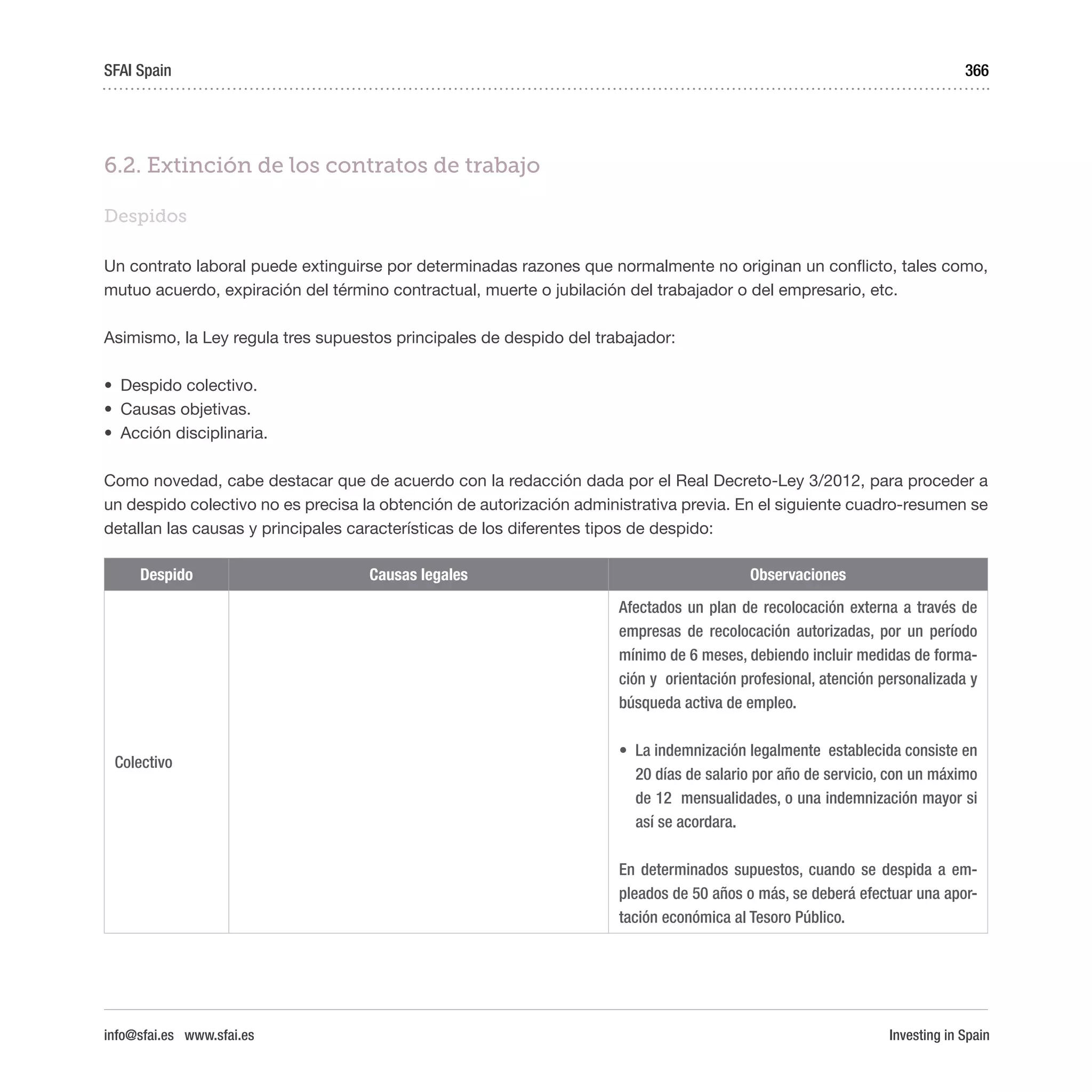 Investing in Spain
366
6.2. Extinción de los contratos de trabajo
Despidos
Un contrato laboral puede extinguirse por determinadas razones que normalmente no originan un conflicto, tales como,
mutuo acuerdo, expiración del término contractual, muerte o jubilación del trabajador o del empresario, etc.
Asimismo, la Ley regula tres supuestos principales de despido del trabajador:
•	 Despido colectivo.
•	 Causas objetivas.
•	 Acción disciplinaria.
Como novedad, cabe destacar que de acuerdo con la redacción dada por el Real Decreto-Ley 3/2012, para proceder a
un despido colectivo no es precisa la obtención de autorización administrativa previa. En el siguiente cuadro-resumen se
detallan las causas y principales características de los diferentes tipos de despido:
Despido Causas legales Observaciones
Colectivo
Afectados un plan de recolocación externa a través de
empresas de recolocación autorizadas, por un período
mínimo de 6 meses, debiendo incluir medidas de forma-
ción y  orientación profesional, atención personalizada y
búsqueda activa de empleo.
•	 La indemnización legalmente  establecida consiste en
20 días de salario por año de servicio, con un máximo
de 12  mensualidades, o una indemnización mayor si
así se acordara.
En determinados supuestos, cuando se despida a em-
pleados de 50 años o más, se deberá efectuar una apor-
tación económica al Tesoro Público.
SFAI Spain
info@sfai.es www.sfai.es
 