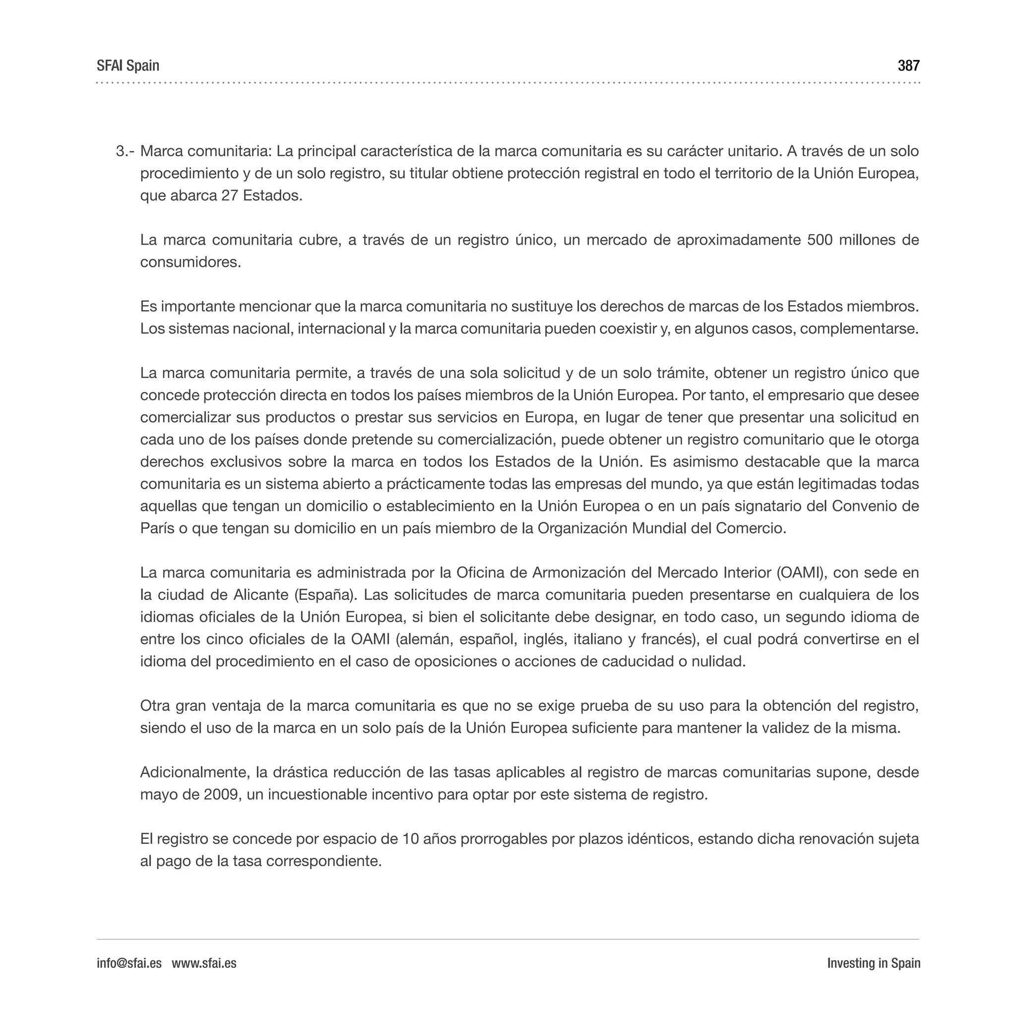 Investing in Spain
387
3.-	Marca comunitaria: La principal característica de la marca comunitaria es su carácter unitario. A través de un solo
procedimiento y de un solo registro, su titular obtiene protección registral en todo el territorio de la Unión Europea,
que abarca 27 Estados.
	 La marca comunitaria cubre, a través de un registro único, un mercado de aproximadamente 500 millones de
consumidores.
	 Es importante mencionar que la marca comunitaria no sustituye los derechos de marcas de los Estados miembros.
Los sistemas nacional, internacional y la marca comunitaria pueden coexistir y, en algunos casos, complementarse.
	 La marca comunitaria permite, a través de una sola solicitud y de un solo trámite, obtener un registro único que
concede protección directa en todos los países miembros de la Unión Europea. Por tanto, el empresario que desee
comercializar sus productos o prestar sus servicios en Europa, en lugar de tener que presentar una solicitud en
cada uno de los países donde pretende su comercialización, puede obtener un registro comunitario que le otorga
derechos exclusivos sobre la marca en todos los Estados de la Unión. Es asimismo destacable que la marca
comunitaria es un sistema abierto a prácticamente todas las empresas del mundo, ya que están legitimadas todas
aquellas que tengan un domicilio o establecimiento en la Unión Europea o en un país signatario del Convenio de
París o que tengan su domicilio en un país miembro de la Organización Mundial del Comercio.
	 La marca comunitaria es administrada por la Oficina de Armonización del Mercado Interior (OAMI), con sede en
la ciudad de Alicante (España). Las solicitudes de marca comunitaria pueden presentarse en cualquiera de los
idiomas oficiales de la Unión Europea, si bien el solicitante debe designar, en todo caso, un segundo idioma de
entre los cinco oficiales de la OAMI (alemán, español, inglés, italiano y francés), el cual podrá convertirse en el
idioma del procedimiento en el caso de oposiciones o acciones de caducidad o nulidad.
	 Otra gran ventaja de la marca comunitaria es que no se exige prueba de su uso para la obtención del registro,
siendo el uso de la marca en un solo país de la Unión Europea suficiente para mantener la validez de la misma.
	 Adicionalmente, la drástica reducción de las tasas aplicables al registro de marcas comunitarias supone, desde
mayo de 2009, un incuestionable incentivo para optar por este sistema de registro.
	 El registro se concede por espacio de 10 años prorrogables por plazos idénticos, estando dicha renovación sujeta
al pago de la tasa correspondiente.
SFAI Spain
info@sfai.es www.sfai.es
 