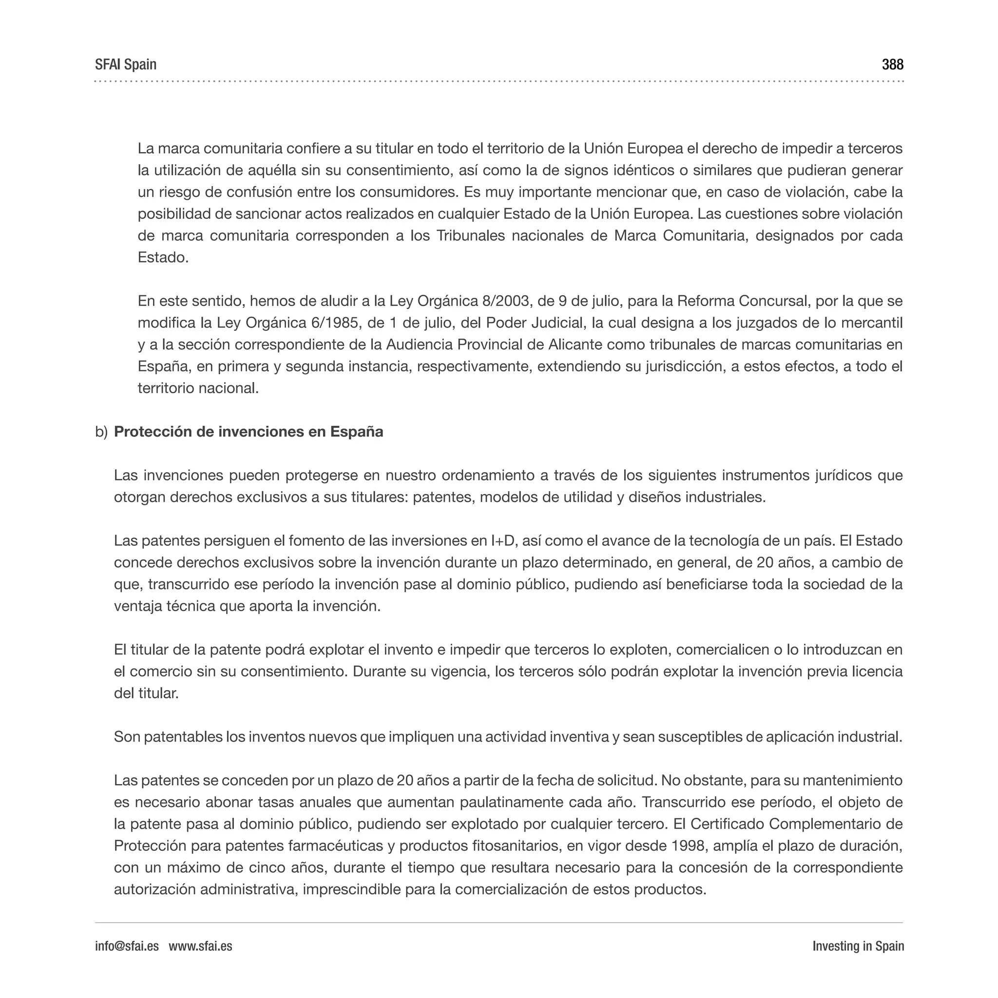 Investing in Spain
388
	 La marca comunitaria confiere a su titular en todo el territorio de la Unión Europea el derecho de impedir a terceros
la utilización de aquélla sin su consentimiento, así como la de signos idénticos o similares que pudieran generar
un riesgo de confusión entre los consumidores. Es muy importante mencionar que, en caso de violación, cabe la
posibilidad de sancionar actos realizados en cualquier Estado de la Unión Europea. Las cuestiones sobre violación
de marca comunitaria corresponden a los Tribunales nacionales de Marca Comunitaria, designados por cada
Estado.
	 En este sentido, hemos de aludir a la Ley Orgánica 8/2003, de 9 de julio, para la Reforma Concursal, por la que se
modifica la Ley Orgánica 6/1985, de 1 de julio, del Poder Judicial, la cual designa a los juzgados de lo mercantil
y a la sección correspondiente de la Audiencia Provincial de Alicante como tribunales de marcas comunitarias en
España, en primera y segunda instancia, respectivamente, extendiendo su jurisdicción, a estos efectos, a todo el
territorio nacional.
b)	Protección de invenciones en España
Las invenciones pueden protegerse en nuestro ordenamiento a través de los siguientes instrumentos jurídicos que
otorgan derechos exclusivos a sus titulares: patentes, modelos de utilidad y diseños industriales.
Las patentes persiguen el fomento de las inversiones en I+D, así como el avance de la tecnología de un país. El Estado
concede derechos exclusivos sobre la invención durante un plazo determinado, en general, de 20 años, a cambio de
que, transcurrido ese período la invención pase al dominio público, pudiendo así beneficiarse toda la sociedad de la
ventaja técnica que aporta la invención.
El titular de la patente podrá explotar el invento e impedir que terceros lo exploten, comercialicen o lo introduzcan en
el comercio sin su consentimiento. Durante su vigencia, los terceros sólo podrán explotar la invención previa licencia
del titular.
Son patentables los inventos nuevos que impliquen una actividad inventiva y sean susceptibles de aplicación industrial.
Las patentes se conceden por un plazo de 20 años a partir de la fecha de solicitud. No obstante, para su mantenimiento
es necesario abonar tasas anuales que aumentan paulatinamente cada año. Transcurrido ese período, el objeto de
la patente pasa al dominio público, pudiendo ser explotado por cualquier tercero. El Certificado Complementario de
Protección para patentes farmacéuticas y productos fitosanitarios, en vigor desde 1998, amplía el plazo de duración,
con un máximo de cinco años, durante el tiempo que resultara necesario para la concesión de la correspondiente
autorización administrativa, imprescindible para la comercialización de estos productos.
SFAI Spain
info@sfai.es www.sfai.es
 