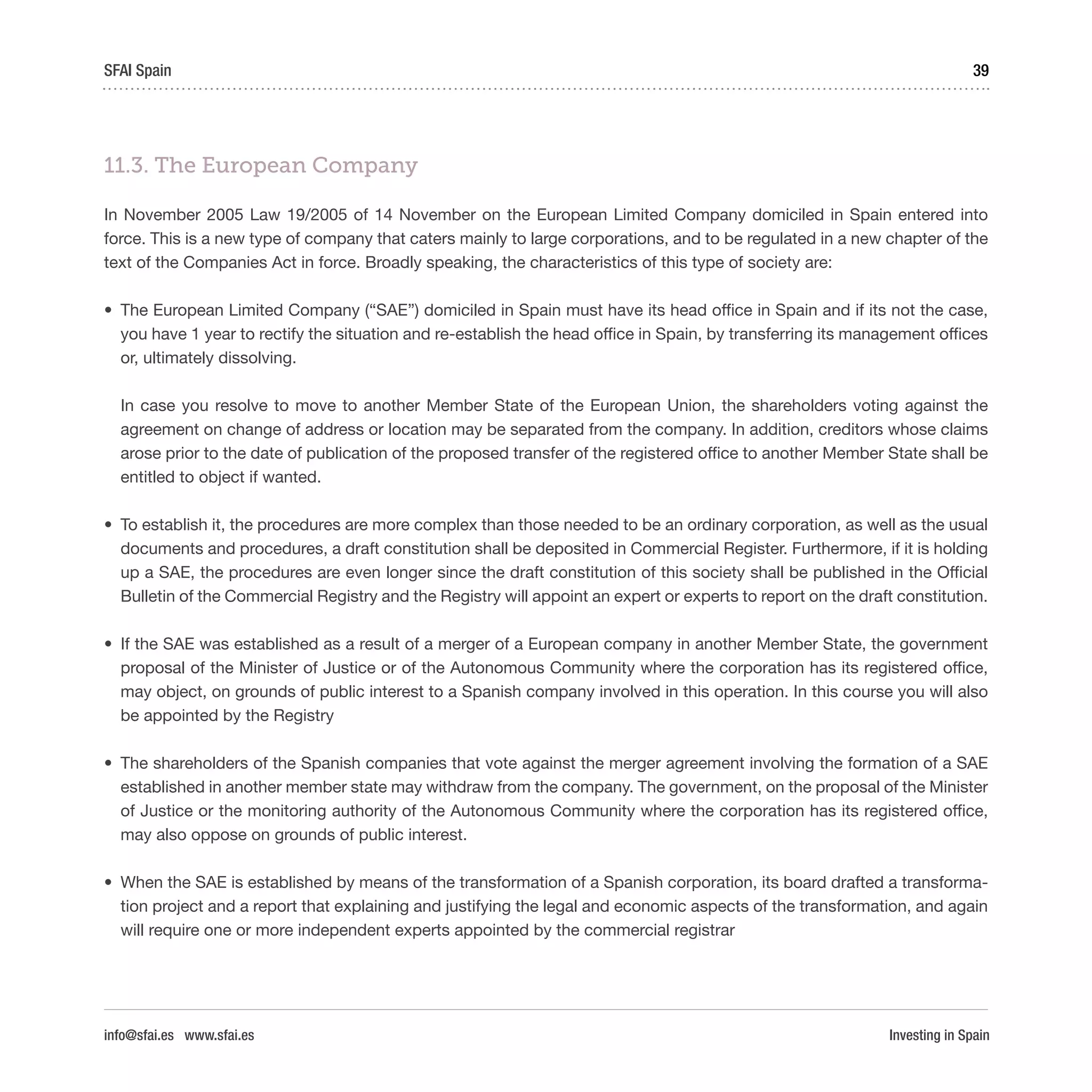Investing in Spain
39SFAI Spain
info@sfai.es www.sfai.es
11.3. The European Company
In November 2005 Law 19/2005 of 14 November on the European Limited Company domiciled in Spain entered into
force. This is a new type of company that caters mainly to large corporations, and to be regulated in a new chapter of the
text of the Companies Act in force. Broadly speaking, the characteristics of this type of society are:
•	 The European Limited Company (“SAE”) domiciled in Spain must have its head office in Spain and if its not the case,
you have 1 year to rectify the situation and re-establish the head office in Spain, by transferring its management offices
or, ultimately dissolving.
In case you resolve to move to another Member State of the European Union, the shareholders voting against the
agreement on change of address or location may be separated from the company. In addition, creditors whose claims
arose prior to the date of publication of the proposed transfer of the registered office to another Member State shall be
entitled to object if wanted.
•	 To establish it, the procedures are more complex than those needed to be an ordinary corporation, as well as the usual
documents and procedures, a draft constitution shall be deposited in Commercial Register. Furthermore, if it is holding
up a SAE, the procedures are even longer since the draft constitution of this society shall be published in the Official
Bulletin of the Commercial Registry and the Registry will appoint an expert or experts to report on the draft constitution.
•	 If the SAE was established as a result of a merger of a European company in another Member State, the government
proposal of the Minister of Justice or of the Autonomous Community where the corporation has its registered office,
may object, on grounds of public interest to a Spanish company involved in this operation. In this course you will also
be appointed by the Registry
•	 The shareholders of the Spanish companies that vote against the merger agreement involving the formation of a SAE
established in another member state may withdraw from the company. The government, on the proposal of the Minister
of Justice or the monitoring authority of the Autonomous Community where the corporation has its registered office,
may also oppose on grounds of public interest.
•	 When the SAE is established by means of the transformation of a Spanish corporation, its board drafted a transforma-
tion project and a report that explaining and justifying the legal and economic aspects of the transformation, and again
will require one or more independent experts appointed by the commercial registrar
 