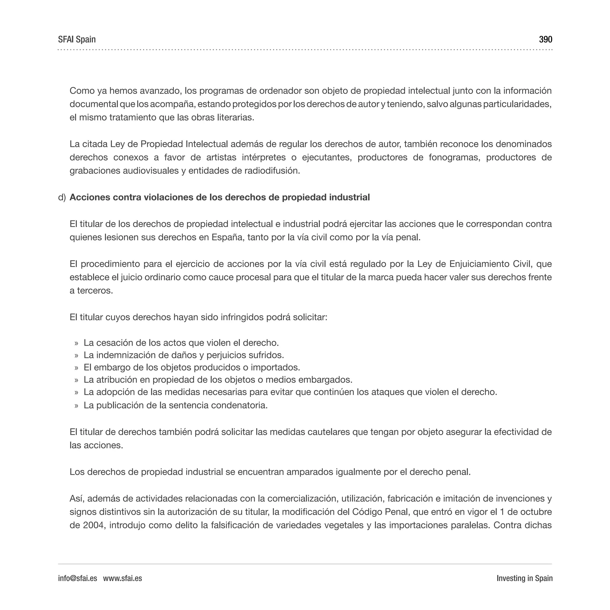 Investing in Spain
390
Como ya hemos avanzado, los programas de ordenador son objeto de propiedad intelectual junto con la información
documental que los acompaña, estando protegidos por los derechos de autor y teniendo, salvo algunas particularidades,
el mismo tratamiento que las obras literarias.
La citada Ley de Propiedad Intelectual además de regular los derechos de autor, también reconoce los denominados
derechos conexos a favor de artistas intérpretes o ejecutantes, productores de fonogramas, productores de
grabaciones audiovisuales y entidades de radiodifusión.
d)	Acciones contra violaciones de los derechos de propiedad industrial
El titular de los derechos de propiedad intelectual e industrial podrá ejercitar las acciones que le correspondan contra
quienes lesionen sus derechos en España, tanto por la vía civil como por la vía penal.
El procedimiento para el ejercicio de acciones por la vía civil está regulado por la Ley de Enjuiciamiento Civil, que
establece el juicio ordinario como cauce procesal para que el titular de la marca pueda hacer valer sus derechos frente
a terceros.
El titular cuyos derechos hayan sido infringidos podrá solicitar:
»» La cesación de los actos que violen el derecho.
»» La indemnización de daños y perjuicios sufridos.
»» El embargo de los objetos producidos o importados.
»» La atribución en propiedad de los objetos o medios embargados.
»» La adopción de las medidas necesarias para evitar que continúen los ataques que violen el derecho.
»» La publicación de la sentencia condenatoria.
El titular de derechos también podrá solicitar las medidas cautelares que tengan por objeto asegurar la efectividad de
las acciones.
Los derechos de propiedad industrial se encuentran amparados igualmente por el derecho penal.
Así, además de actividades relacionadas con la comercialización, utilización, fabricación e imitación de invenciones y
signos distintivos sin la autorización de su titular, la modificación del Código Penal, que entró en vigor el 1 de octubre
de 2004, introdujo como delito la falsificación de variedades vegetales y las importaciones paralelas. Contra dichas
SFAI Spain
info@sfai.es www.sfai.es
 