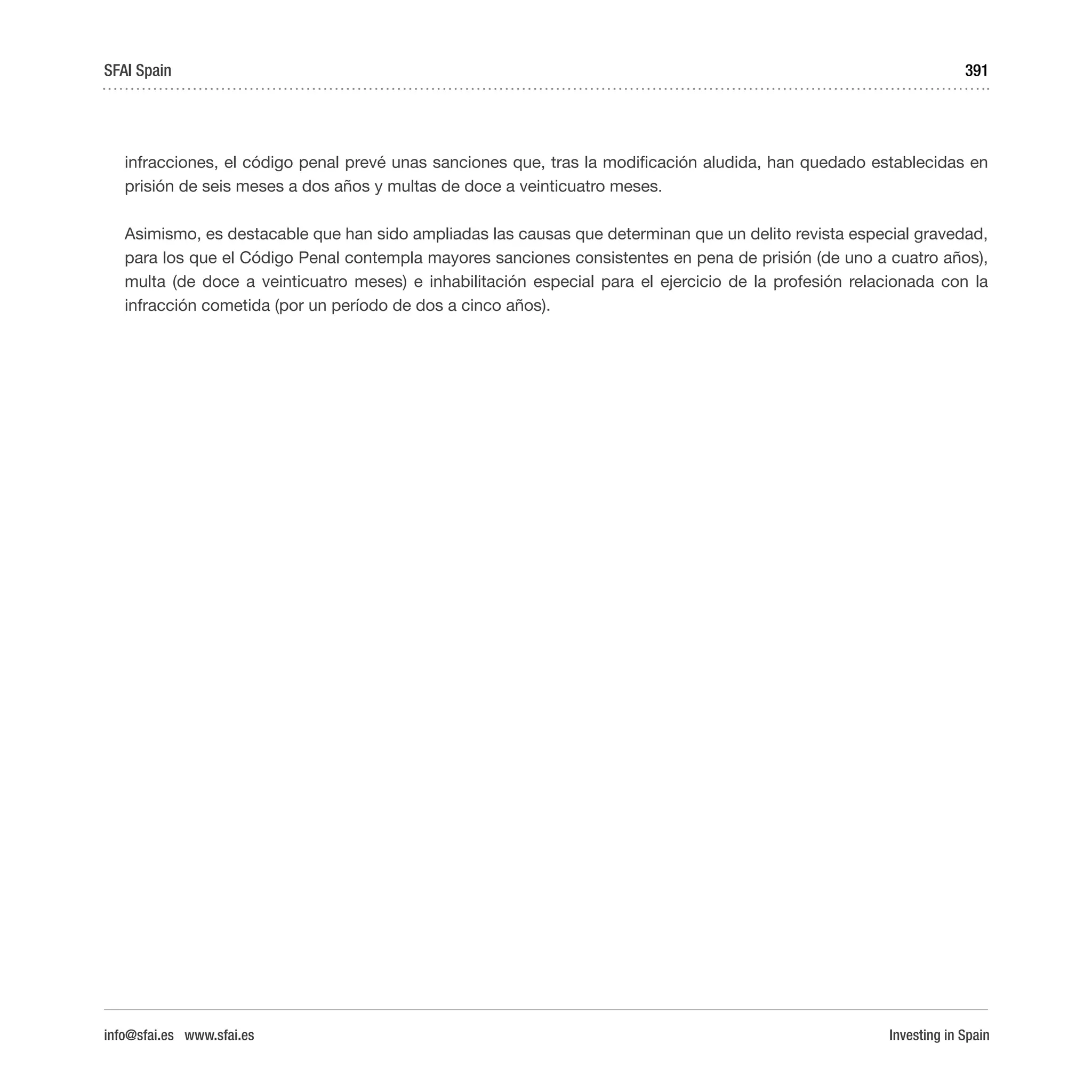 Investing in Spain
391
infracciones, el código penal prevé unas sanciones que, tras la modificación aludida, han quedado establecidas en
prisión de seis meses a dos años y multas de doce a veinticuatro meses.
Asimismo, es destacable que han sido ampliadas las causas que determinan que un delito revista especial gravedad,
para los que el Código Penal contempla mayores sanciones consistentes en pena de prisión (de uno a cuatro años),
multa (de doce a veinticuatro meses) e inhabilitación especial para el ejercicio de la profesión relacionada con la
infracción cometida (por un período de dos a cinco años).
SFAI Spain
info@sfai.es www.sfai.es
 