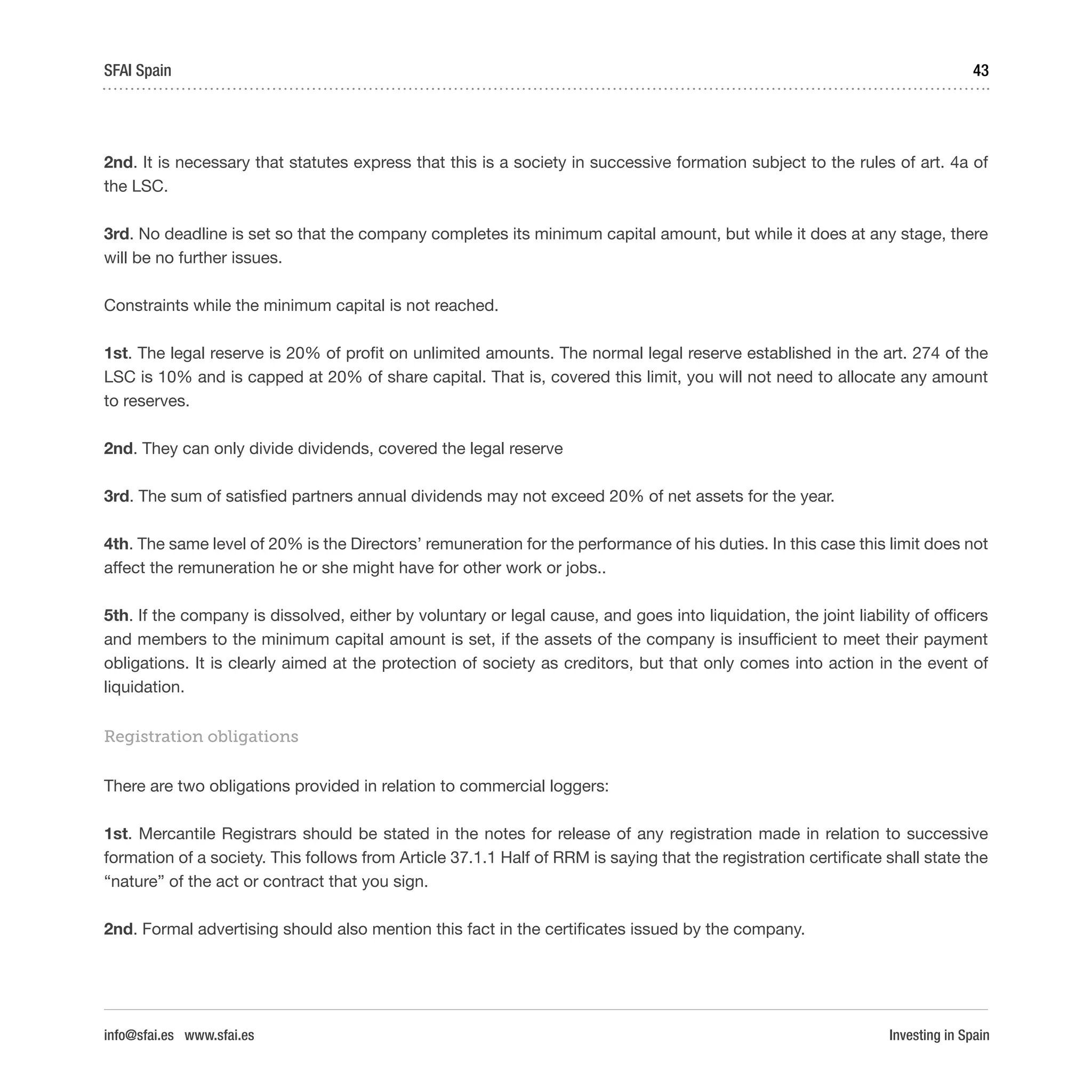 Investing in Spain
43SFAI Spain
info@sfai.es www.sfai.es
2nd. It is necessary that statutes express that this is a society in successive formation subject to the rules of art. 4a of
the LSC.
3rd. No deadline is set so that the company completes its minimum capital amount, but while it does at any stage, there
will be no further issues.
Constraints while the minimum capital is not reached.
1st. The legal reserve is 20% of profit on unlimited amounts. The normal legal reserve established in the art. 274 of the
LSC is 10% and is capped at 20% of share capital. That is, covered this limit, you will not need to allocate any amount
to reserves.
2nd. They can only divide dividends, covered the legal reserve
3rd. The sum of satisfied partners annual dividends may not exceed 20% of net assets for the year.
4th. The same level of 20% is the Directors’ remuneration for the performance of his duties. In this case this limit does not
affect the remuneration he or she might have for other work or jobs..
5th. If the company is dissolved, either by voluntary or legal cause, and goes into liquidation, the joint liability of officers
and members to the minimum capital amount is set, if the assets of the company is insufficient to meet their payment
obligations. It is clearly aimed at the protection of society as creditors, but that only comes into action in the event of
liquidation.
Registration obligations
There are two obligations provided in relation to commercial loggers:
1st. Mercantile Registrars should be stated in the notes for release of any registration made in relation to successive
formation of a society. This follows from Article 37.1.1 Half of RRM is saying that the registration certificate shall state the
“nature” of the act or contract that you sign.
2nd. Formal advertising should also mention this fact in the certificates issued by the company.
 