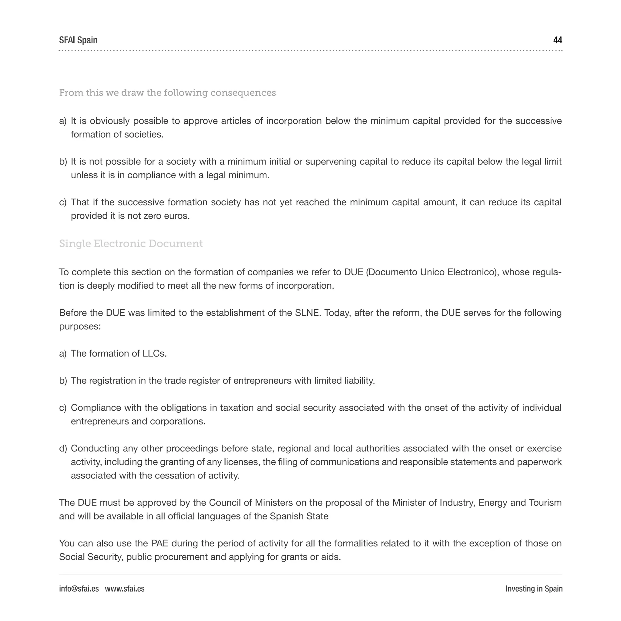 Investing in Spain
44SFAI Spain
info@sfai.es www.sfai.es
From this we draw the following consequences
a)	 It is obviously possible to approve articles of incorporation below the minimum capital provided for the successive
formation of societies.
b)	It is not possible for a society with a minimum initial or supervening capital to reduce its capital below the legal limit
unless it is in compliance with a legal minimum.
c)	 That if the successive formation society has not yet reached the minimum capital amount, it can reduce its capital
provided it is not zero euros.
Single Electronic Document
To complete this section on the formation of companies we refer to DUE (Documento Unico Electronico), whose regula-
tion is deeply modified to meet all the new forms of incorporation.
Before the DUE was limited to the establishment of the SLNE. Today, after the reform, the DUE serves for the following
purposes:
a)	 The formation of LLCs.
b)	The registration in the trade register of entrepreneurs with limited liability.
c)	 Compliance with the obligations in taxation and social security associated with the onset of the activity of individual
entrepreneurs and corporations.
d)	Conducting any other proceedings before state, regional and local authorities associated with the onset or exercise
activity, including the granting of any licenses, the filing of communications and responsible statements and paperwork
associated with the cessation of activity.
The DUE must be approved by the Council of Ministers on the proposal of the Minister of Industry, Energy and Tourism
and will be available in all official languages of the Spanish State
You can also use the PAE during the period of activity for all the formalities related to it with the exception of those on
Social Security, public procurement and applying for grants or aids.
 