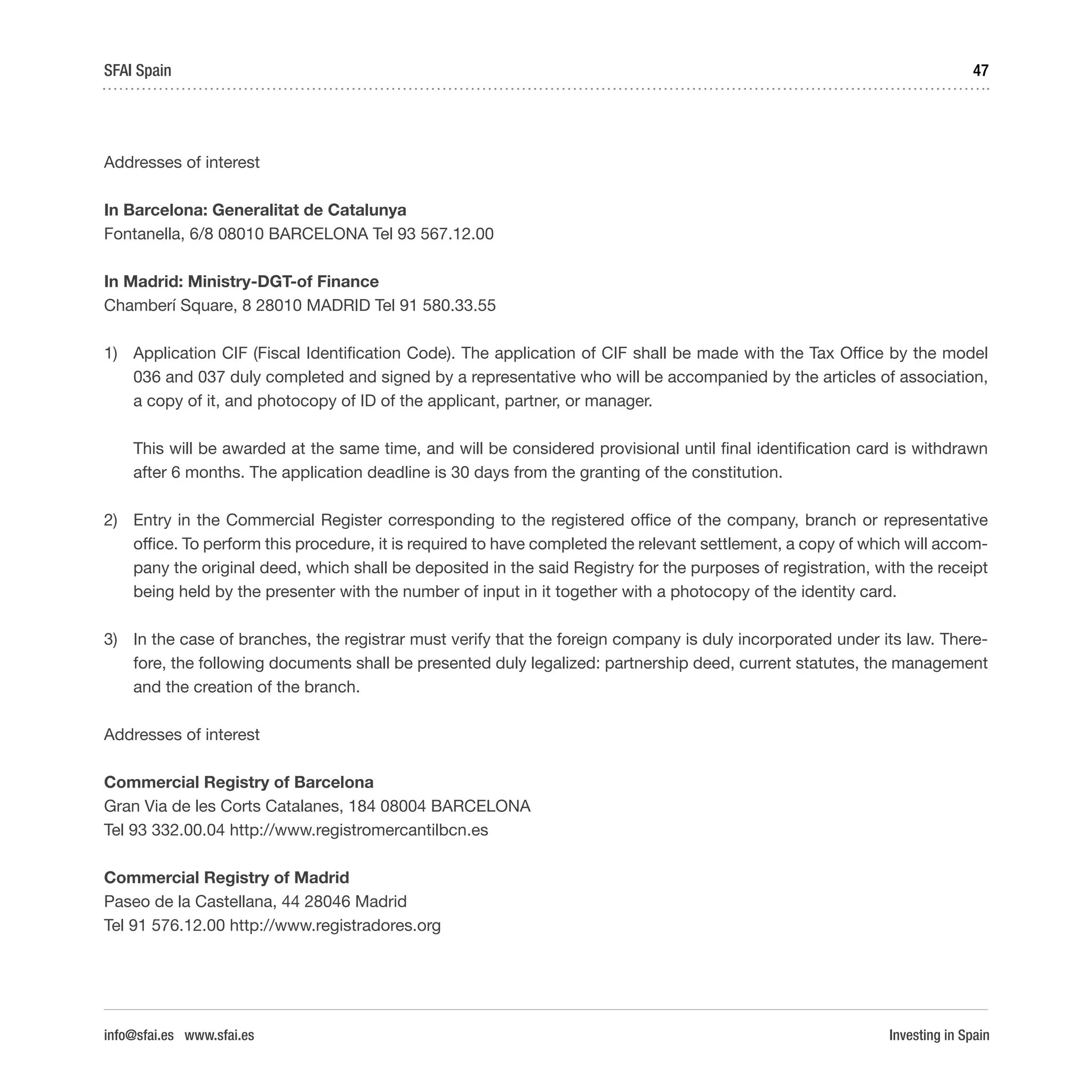 Investing in Spain
47SFAI Spain
info@sfai.es www.sfai.es
Addresses of interest
In Barcelona: Generalitat de Catalunya
Fontanella, 6/8 08010 BARCELONA Tel 93 567.12.00
In Madrid: Ministry-DGT-of Finance
Chamberí Square, 8 28010 MADRID Tel 91 580.33.55
1)	 Application CIF (Fiscal Identification Code). The application of CIF shall be made with the Tax Office by the model
036 and 037 duly completed and signed by a representative who will be accompanied by the articles of association,
a copy of it, and photocopy of ID of the applicant, partner, or manager.
This will be awarded at the same time, and will be considered provisional until final identification card is withdrawn
after 6 months. The application deadline is 30 days from the granting of the constitution.
2)	 Entry in the Commercial Register corresponding to the registered office of the company, branch or representative
office. To perform this procedure, it is required to have completed the relevant settlement, a copy of which will accom-
pany the original deed, which shall be deposited in the said Registry for the purposes of registration, with the receipt
being held by the presenter with the number of input in it together with a photocopy of the identity card.
3)	 In the case of branches, the registrar must verify that the foreign company is duly incorporated under its law. There-
fore, the following documents shall be presented duly legalized: partnership deed, current statutes, the management
and the creation of the branch.
Addresses of interest
Commercial Registry of Barcelona
Gran Via de les Corts Catalanes, 184 08004 BARCELONA
Tel 93 332.00.04 http://www.registromercantilbcn.es
Commercial Registry of Madrid
Paseo de la Castellana, 44 28046 Madrid
Tel 91 576.12.00 http://www.registradores.org
 