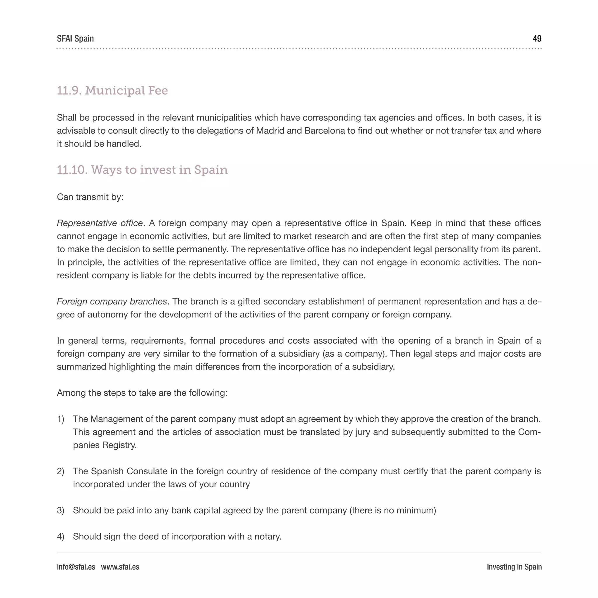 Investing in Spain
49SFAI Spain
info@sfai.es www.sfai.es
11.9. Municipal Fee
Shall be processed in the relevant municipalities which have corresponding tax agencies and offices. In both cases, it is
advisable to consult directly to the delegations of Madrid and Barcelona to find out whether or not transfer tax and where
it should be handled.
11.10. Ways to invest in Spain
Can transmit by:
Representative office. A foreign company may open a representative office in Spain. Keep in mind that these offices
cannot engage in economic activities, but are limited to market research and are often the first step of many companies
to make the decision to settle permanently. The representative office has no independent legal personality from its parent.
In principle, the activities of the representative office are limited, they can not engage in economic activities. The non-
resident company is liable for the debts incurred by the representative office.
Foreign company branches. The branch is a gifted secondary establishment of permanent representation and has a de-
gree of autonomy for the development of the activities of the parent company or foreign company.
In general terms, requirements, formal procedures and costs associated with the opening of a branch in Spain of a
foreign company are very similar to the formation of a subsidiary (as a company). Then legal steps and major costs are
summarized highlighting the main differences from the incorporation of a subsidiary.
Among the steps to take are the following:
1)	 The Management of the parent company must adopt an agreement by which they approve the creation of the branch.
This agreement and the articles of association must be translated by jury and subsequently submitted to the Com-
panies Registry.
2)	 The Spanish Consulate in the foreign country of residence of the company must certify that the parent company is
incorporated under the laws of your country
3)	 Should be paid into any bank capital agreed by the parent company (there is no minimum)
4)	 Should sign the deed of incorporation with a notary.
 