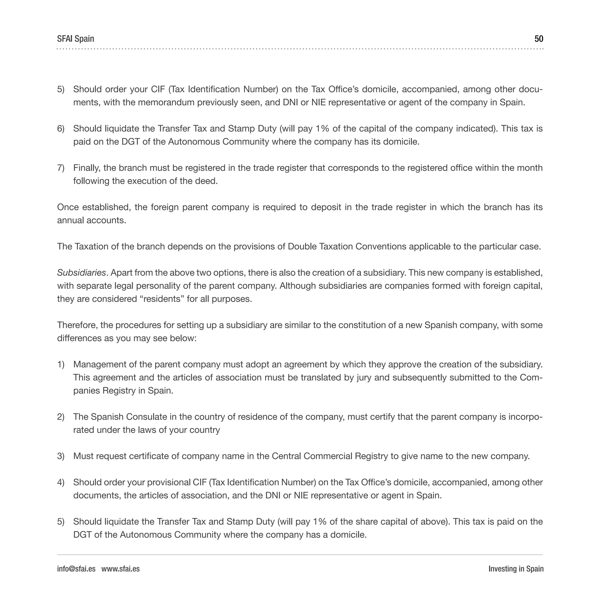Investing in Spain
50SFAI Spain
info@sfai.es www.sfai.es
5)	 Should order your CIF (Tax Identification Number) on the Tax Office’s domicile, accompanied, among other docu-
ments, with the memorandum previously seen, and DNI or NIE representative or agent of the company in Spain.
6)	 Should liquidate the Transfer Tax and Stamp Duty (will pay 1% of the capital of the company indicated). This tax is
paid on the DGT of the Autonomous Community where the company has its domicile.
7)	 Finally, the branch must be registered in the trade register that corresponds to the registered office within the month
following the execution of the deed.
Once established, the foreign parent company is required to deposit in the trade register in which the branch has its
annual accounts.
The Taxation of the branch depends on the provisions of Double Taxation Conventions applicable to the particular case.
Subsidiaries. Apart from the above two options, there is also the creation of a subsidiary. This new company is established,
with separate legal personality of the parent company. Although subsidiaries are companies formed with foreign capital,
they are considered “residents” for all purposes.
Therefore, the procedures for setting up a subsidiary are similar to the constitution of a new Spanish company, with some
differences as you may see below:
1)	 Management of the parent company must adopt an agreement by which they approve the creation of the subsidiary.
This agreement and the articles of association must be translated by jury and subsequently submitted to the Com-
panies Registry in Spain.
2)	 The Spanish Consulate in the country of residence of the company, must certify that the parent company is incorpo-
rated under the laws of your country
3)	 Must request certificate of company name in the Central Commercial Registry to give name to the new company.
4)	 Should order your provisional CIF (Tax Identification Number) on the Tax Office’s domicile, accompanied, among other
documents, the articles of association, and the DNI or NIE representative or agent in Spain.
5)	 Should liquidate the Transfer Tax and Stamp Duty (will pay 1% of the share capital of above). This tax is paid on the
DGT of the Autonomous Community where the company has a domicile.
 