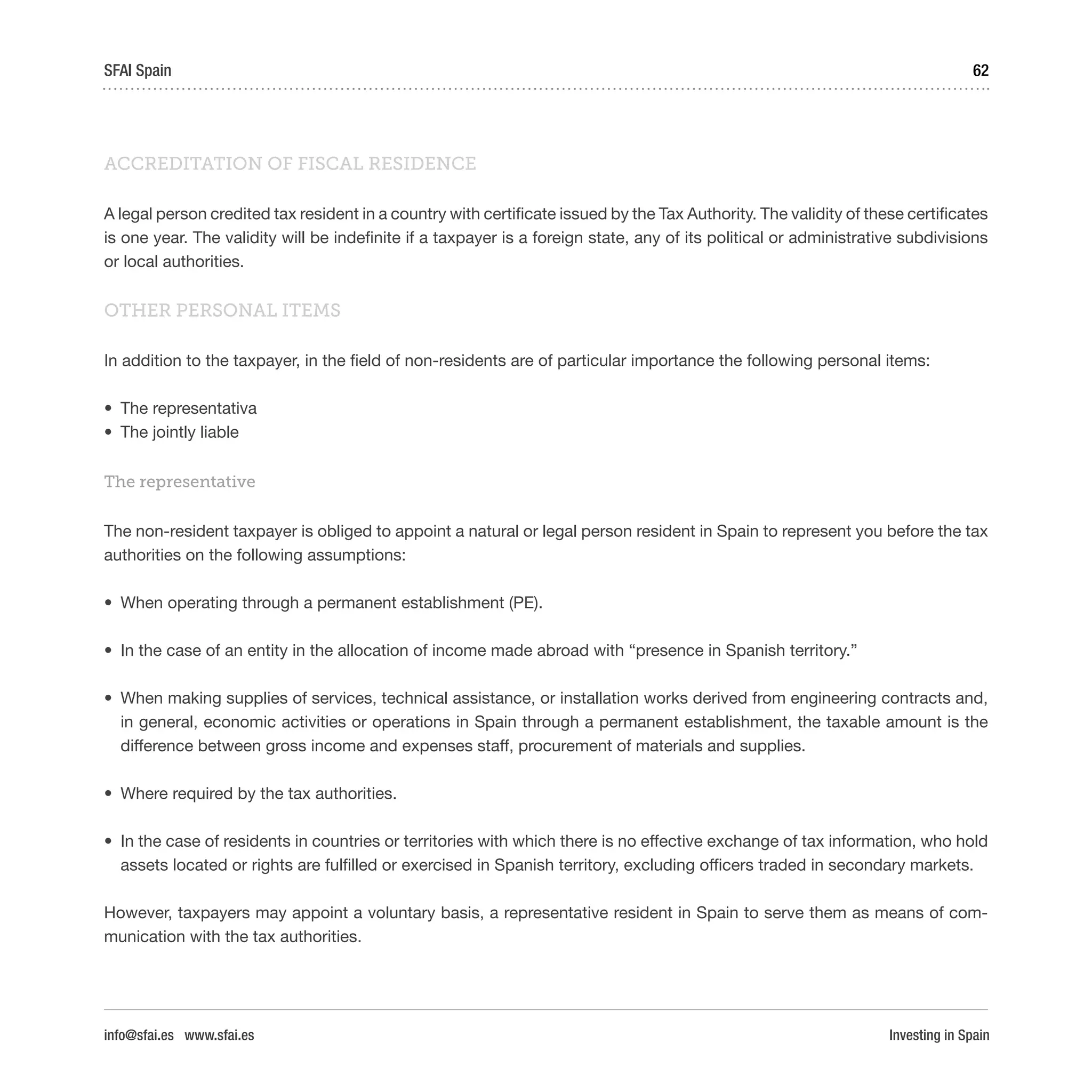 Investing in Spain
62SFAI Spain
info@sfai.es www.sfai.es
ACCREDITATION OF FISCAL RESIDENCE
A legal person credited tax resident in a country with certificate issued by the Tax Authority. The validity of these certificates
is one year. The validity will be indefinite if a taxpayer is a foreign state, any of its political or administrative subdivisions
or local authorities.
OTHER PERSONAL ITEMS
In addition to the taxpayer, in the field of non-residents are of particular importance the following personal items:
•	 The representativa
•	 The jointly liable
The representative
The non-resident taxpayer is obliged to appoint a natural or legal person resident in Spain to represent you before the tax
authorities on the following assumptions:
•	 When operating through a permanent establishment (PE).
•	 In the case of an entity in the allocation of income made abroad with “presence in Spanish territory.”
•	 When making supplies of services, technical assistance, or installation works derived from engineering contracts and,
in general, economic activities or operations in Spain through a permanent establishment, the taxable amount is the
difference between gross income and expenses staff, procurement of materials and supplies.
•	 Where required by the tax authorities.
•	 In the case of residents in countries or territories with which there is no effective exchange of tax information, who hold
assets located or rights are fulfilled or exercised in Spanish territory, excluding officers traded in secondary markets.
However, taxpayers may appoint a voluntary basis, a representative resident in Spain to serve them as means of com-
munication with the tax authorities.
 