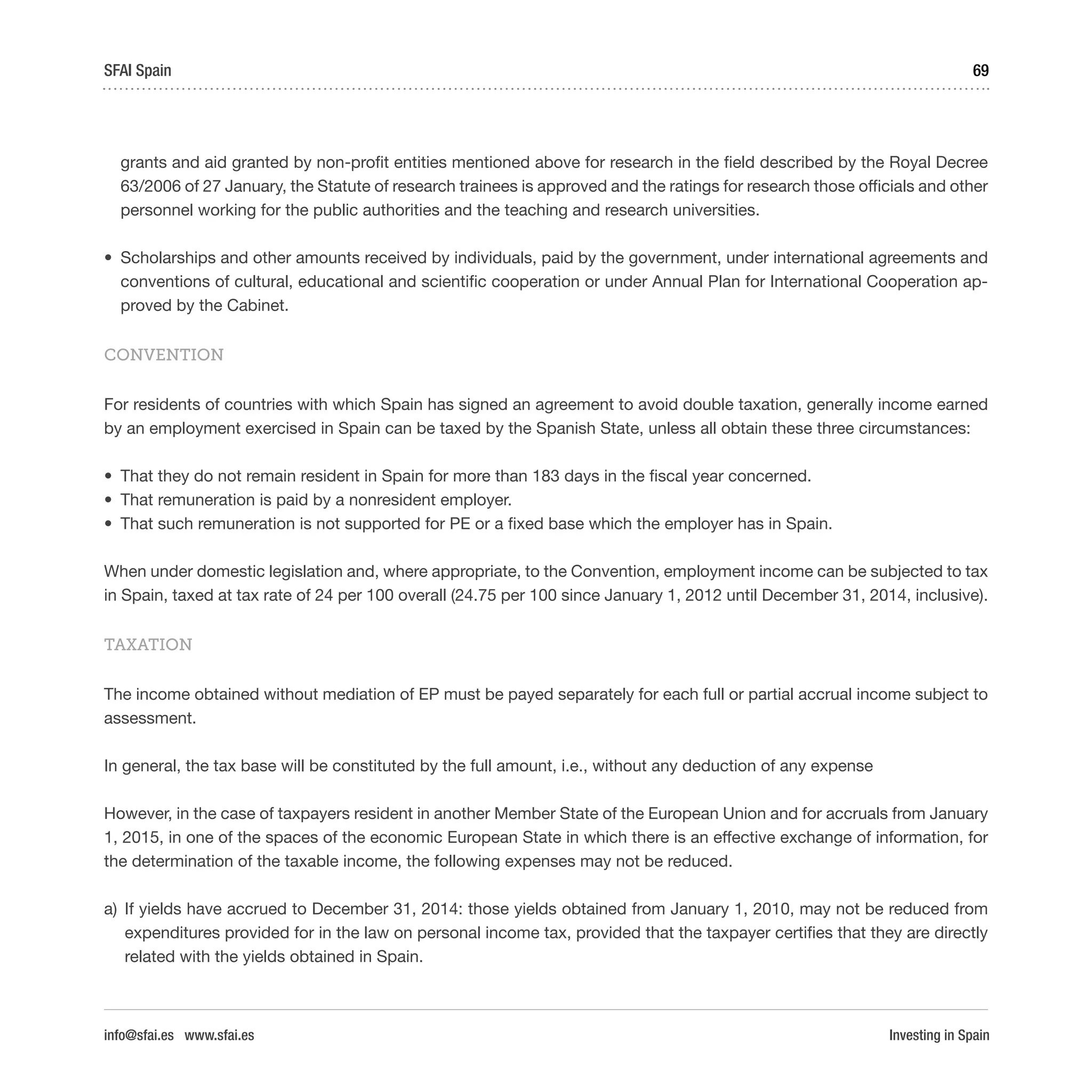 Investing in Spain
69SFAI Spain
info@sfai.es www.sfai.es
grants and aid granted by non-profit entities mentioned above for research in the field described by the Royal Decree
63/2006 of 27 January, the Statute of research trainees is approved and the ratings for research those officials and other
personnel working for the public authorities and the teaching and research universities.
•	 Scholarships and other amounts received by individuals, paid by the government, under international agreements and
conventions of cultural, educational and scientific cooperation or under Annual Plan for International Cooperation ap-
proved by the Cabinet.
CONVENTION
For residents of countries with which Spain has signed an agreement to avoid double taxation, generally income earned
by an employment exercised in Spain can be taxed by the Spanish State, unless all obtain these three circumstances:
•	 That they do not remain resident in Spain for more than 183 days in the fiscal year concerned.
•	 That remuneration is paid by a nonresident employer.
•	 That such remuneration is not supported for PE or a fixed base which the employer has in Spain.
When under domestic legislation and, where appropriate, to the Convention, employment income can be subjected to tax
in Spain, taxed at tax rate of 24 per 100 overall (24.75 per 100 since January 1, 2012 until December 31, 2014, inclusive).
TAXATION
The income obtained without mediation of EP must be payed separately for each full or partial accrual income subject to
assessment.
In general, the tax base will be constituted by the full amount, i.e., without any deduction of any expense
However, in the case of taxpayers resident in another Member State of the European Union and for accruals from January
1, 2015, in one of the spaces of the economic European State in which there is an effective exchange of information, for
the determination of the taxable income, the following expenses may not be reduced.
a)	 If yields have accrued to December 31, 2014: those yields obtained from January 1, 2010, may not be reduced from
expenditures provided for in the law on personal income tax, provided that the taxpayer certifies that they are directly
related with the yields obtained in Spain.
 