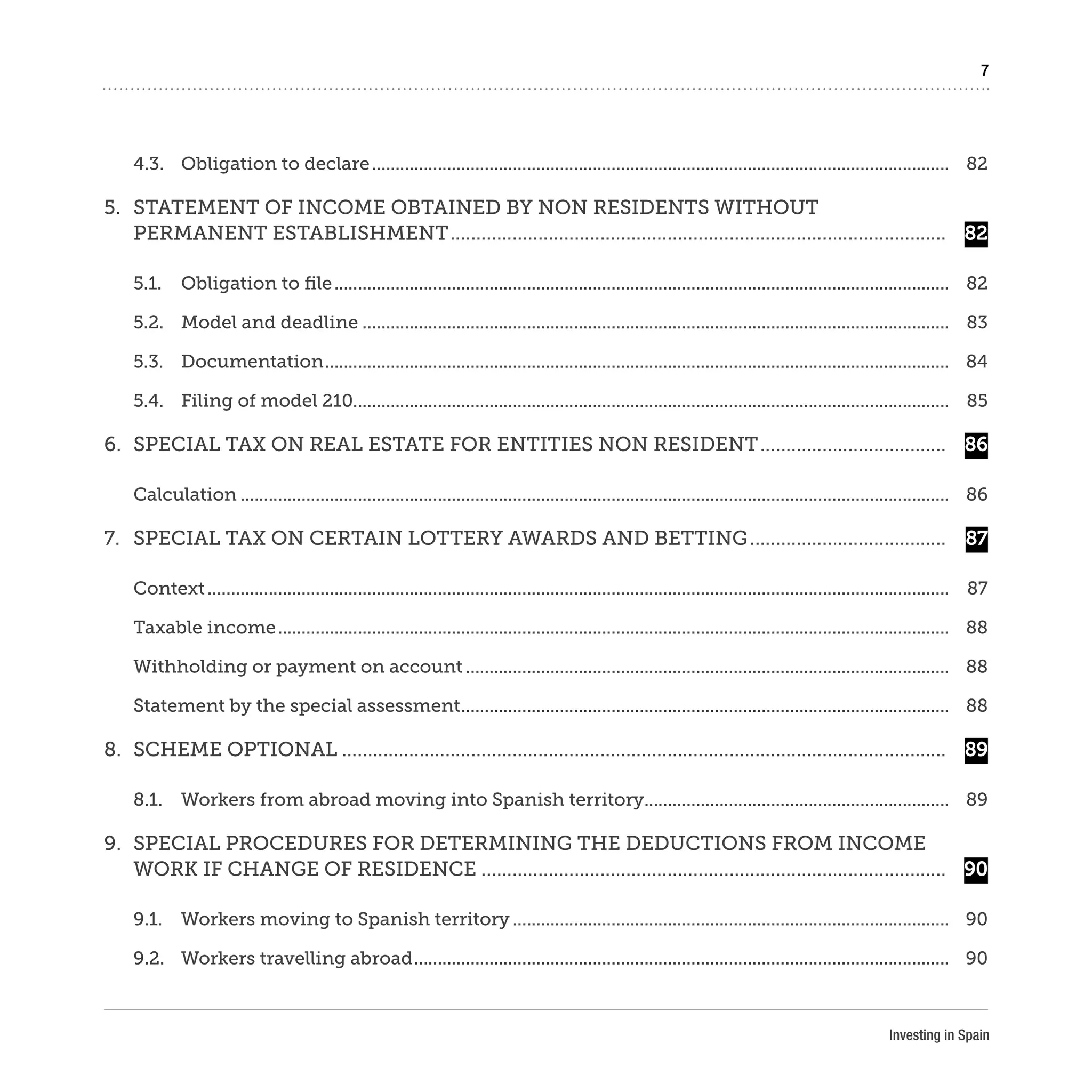 Investing in Spain
7
4.3.	 Obligation to declare............................................................................................................................	82
5.	 STATEMENT OF INCOME OBTAINED BY NON RESIDENTS WITHOUT
PERMANENT ESTABLISHMENT.................................................................................................	 82
5.1.	 Obligation to file....................................................................................................................................	82
5.2.	 Model and deadline..............................................................................................................................	83
5.3.	Documentation......................................................................................................................................	84
5.4.	 Filing of model 210...............................................................................................................................	85
6.	 SPECIAL TAX ON REAL ESTATE FOR ENTITIES NON RESIDENT.....................................	 86
Calculation........................................................................................................................................................	86
7.	 SPECIAL TAX ON CERTAIN LOTTERY AWARDS AND BETTING.......................................	 87
Context...............................................................................................................................................................	87
Taxable income................................................................................................................................................	88
Withholding or payment on account........................................................................................................	88
Statement by the special assessment.........................................................................................................	88
8.	 SCHEME OPTIONAL......................................................................................................................	 89
8.1.	 Workers from abroad moving into Spanish territory..................................................................	89
9.	 SPECIAL PROCEDURES FOR DETERMINING THE DEDUCTIONS FROM INCOME
WORK IF CHANGE OF RESIDENCE...........................................................................................	 90
9.1.	 Workers moving to Spanish territory..............................................................................................	90
9.2.	 Workers travelling abroad...................................................................................................................	90
 