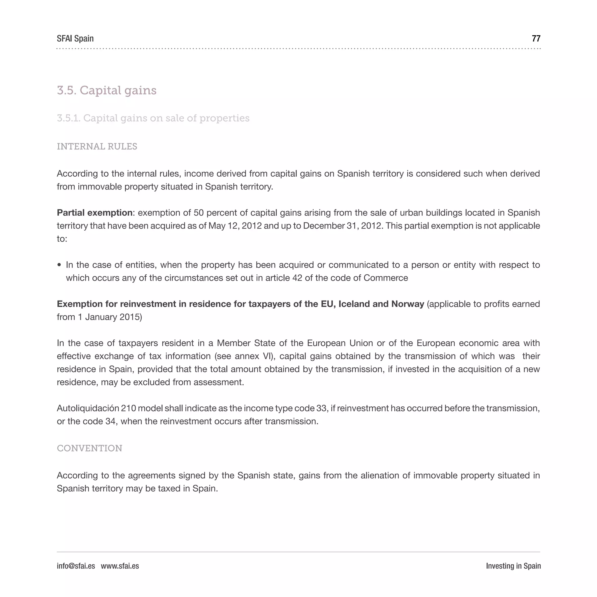 Investing in Spain
77SFAI Spain
info@sfai.es www.sfai.es
3.5. Capital gains
3.5.1. Capital gains on sale of properties
INTERNAL RULES
According to the internal rules, income derived from capital gains on Spanish territory is considered such when derived
from immovable property situated in Spanish territory.
Partial exemption: exemption of 50 percent of capital gains arising from the sale of urban buildings located in Spanish
territory that have been acquired as of May 12, 2012 and up to December 31, 2012. This partial exemption is not applicable
to:
•	 In the case of entities, when the property has been acquired or communicated to a person or entity with respect to
which occurs any of the circumstances set out in article 42 of the code of Commerce
Exemption for reinvestment in residence for taxpayers of the EU, Iceland and Norway (applicable to profits earned
from 1 January 2015)
In the case of taxpayers resident in a Member State of the European Union or of the European economic area with
effective exchange of tax information (see annex VI), capital gains obtained by the transmission of which was their
residence in Spain, provided that the total amount obtained by the transmission, if invested in the acquisition of a new
residence, may be excluded from assessment.
Autoliquidación 210 model shall indicate as the income type code 33, if reinvestment has occurred before the transmission,
or the code 34, when the reinvestment occurs after transmission.
CONVENTION
According to the agreements signed by the Spanish state, gains from the alienation of immovable property situated in
Spanish territory may be taxed in Spain.
 