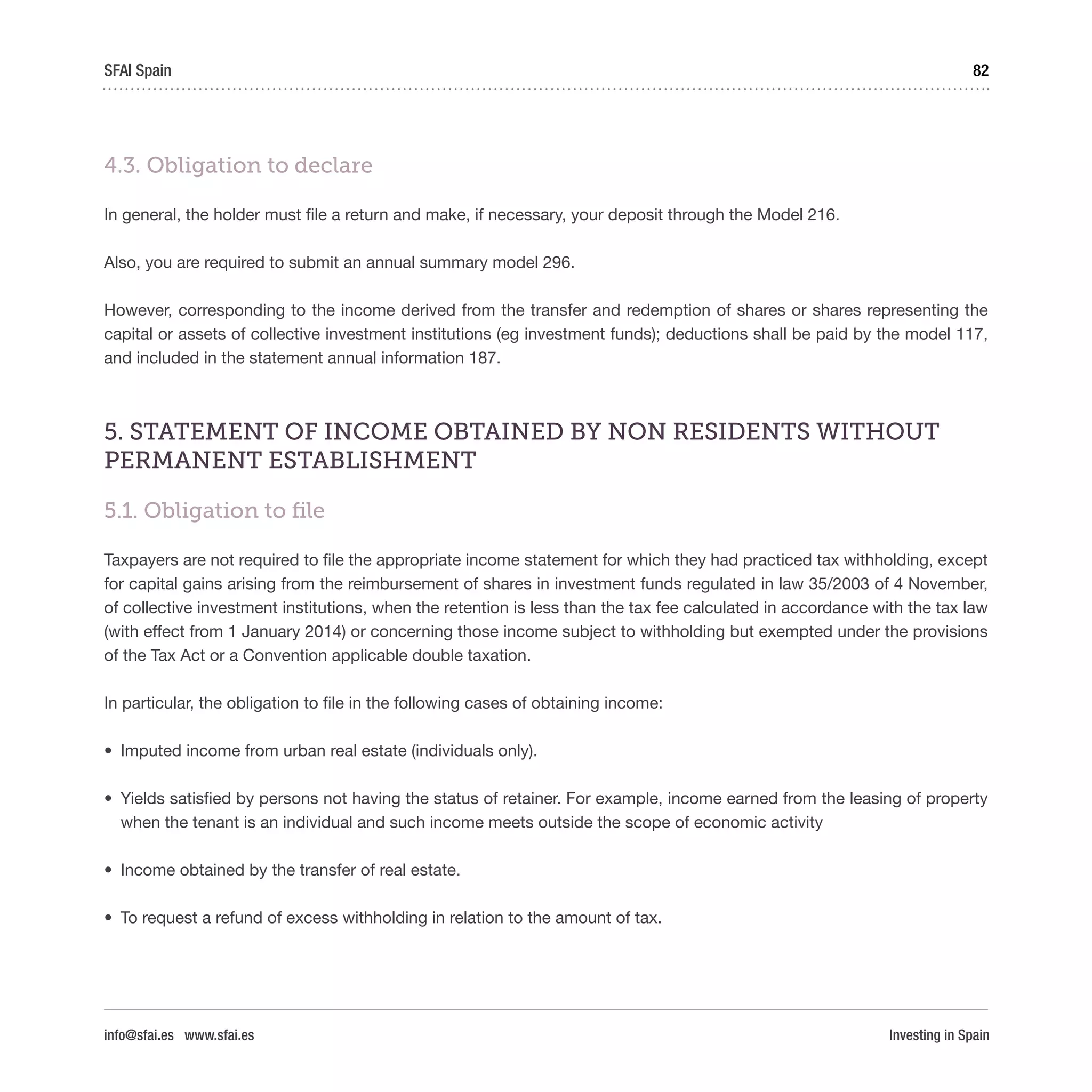 Investing in Spain
82SFAI Spain
info@sfai.es www.sfai.es
4.3. Obligation to declare
In general, the holder must file a return and make, if necessary, your deposit through the Model 216.
Also, you are required to submit an annual summary model 296.
However, corresponding to the income derived from the transfer and redemption of shares or shares representing the
capital or assets of collective investment institutions (eg investment funds); deductions shall be paid by the model 117,
and included in the statement annual information 187.
5. STATEMENT OF INCOME OBTAINED BY NON RESIDENTS WITHOUT
PERMANENT ESTABLISHMENT
5.1. Obligation to file
Taxpayers are not required to file the appropriate income statement for which they had practiced tax withholding, except
for capital gains arising from the reimbursement of shares in investment funds regulated in law 35/2003 of 4 November,
of collective investment institutions, when the retention is less than the tax fee calculated in accordance with the tax law
(with effect from 1 January 2014) or concerning those income subject to withholding but exempted under the provisions
of the Tax Act or a Convention applicable double taxation.
In particular, the obligation to file in the following cases of obtaining income:
•	 Imputed income from urban real estate (individuals only).
•	 Yields satisfied by persons not having the status of retainer. For example, income earned from the leasing of property
when the tenant is an individual and such income meets outside the scope of economic activity
•	 Income obtained by the transfer of real estate.
•	 To request a refund of excess withholding in relation to the amount of tax.
 
