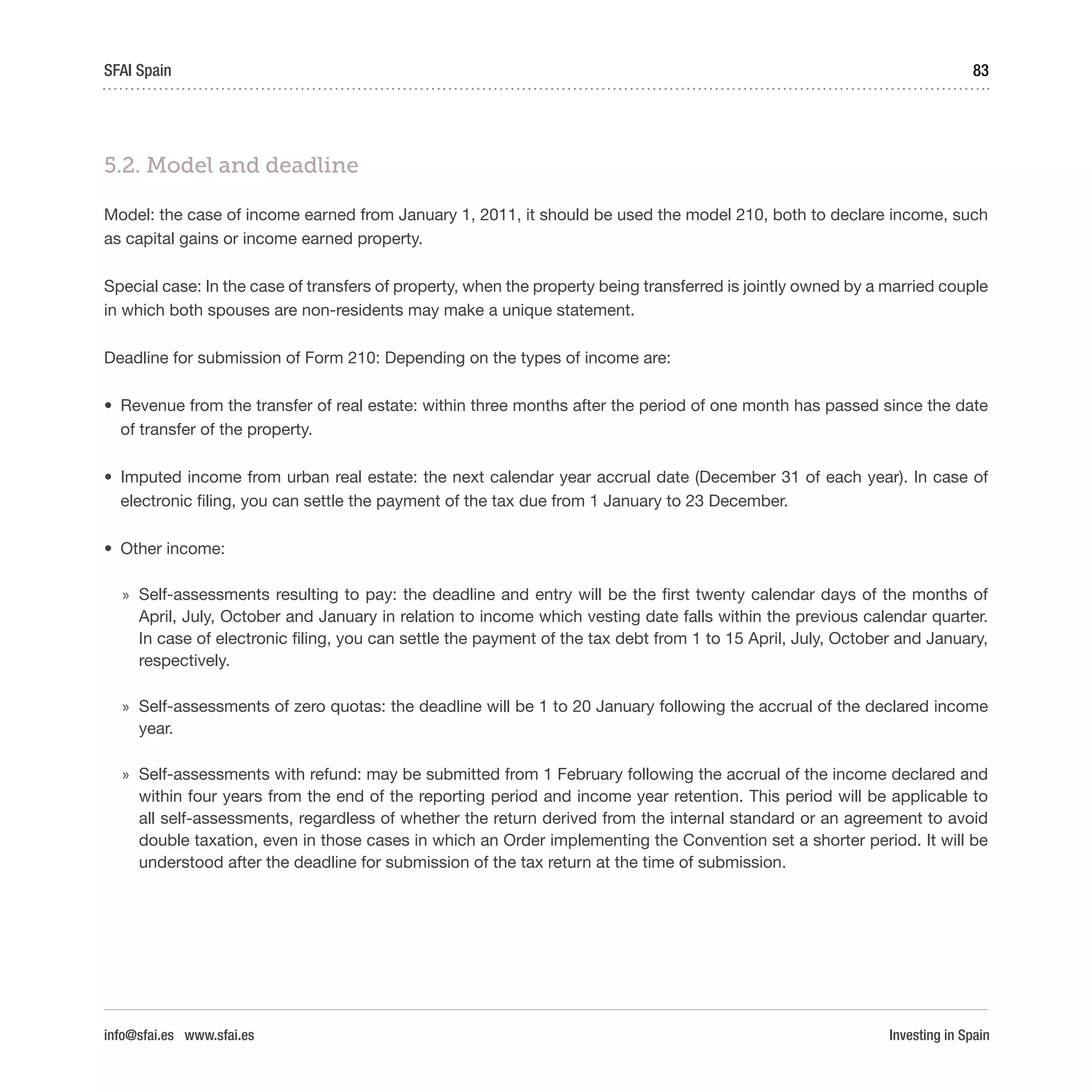 Investing in Spain
83SFAI Spain
info@sfai.es www.sfai.es
5.2. Model and deadline
Model: the case of income earned from January 1, 2011, it should be used the model 210, both to declare income, such
as capital gains or income earned property.
Special case: In the case of transfers of property, when the property being transferred is jointly owned by a married couple
in which both spouses are non-residents may make a unique statement.
Deadline for submission of Form 210: Depending on the types of income are:
•	 Revenue from the transfer of real estate: within three months after the period of one month has passed since the date
of transfer of the property.
•	 Imputed income from urban real estate: the next calendar year accrual date (December 31 of each year). In case of
electronic filing, you can settle the payment of the tax due from 1 January to 23 December.
•	 Other income:
»» Self-assessments resulting to pay: the deadline and entry will be the first twenty calendar days of the months of
April, July, October and January in relation to income which vesting date falls within the previous calendar quarter.
In case of electronic filing, you can settle the payment of the tax debt from 1 to 15 April, July, October and January,
respectively.
»» Self-assessments of zero quotas: the deadline will be 1 to 20 January following the accrual of the declared income
year.
»» Self-assessments with refund: may be submitted from 1 February following the accrual of the income declared and
within four years from the end of the reporting period and income year retention. This period will be applicable to
all self-assessments, regardless of whether the return derived from the internal standard or an agreement to avoid
double taxation, even in those cases in which an Order implementing the Convention set a shorter period. It will be
understood after the deadline for submission of the tax return at the time of submission.
 