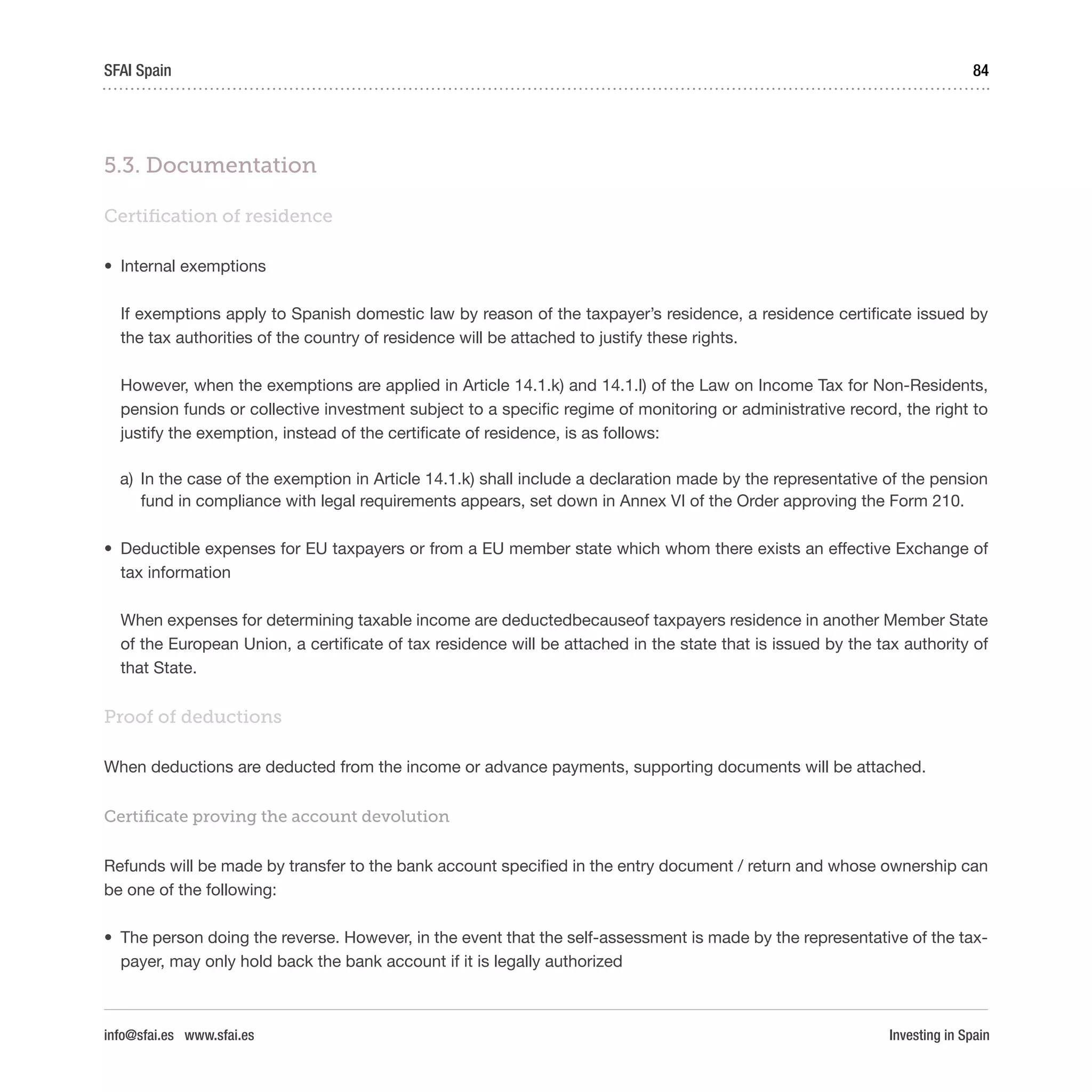 Investing in Spain
84SFAI Spain
info@sfai.es www.sfai.es
5.3. Documentation
Certification of residence
•	 Internal exemptions
If exemptions apply to Spanish domestic law by reason of the taxpayer’s residence, a residence certificate issued by
the tax authorities of the country of residence will be attached to justify these rights.
However, when the exemptions are applied in Article 14.1.k) and 14.1.l) of the Law on Income Tax for Non-Residents,
pension funds or collective investment subject to a specific regime of monitoring or administrative record, the right to
justify the exemption, instead of the certificate of residence, is as follows:
a)	 In the case of the exemption in Article 14.1.k) shall include a declaration made by the representative of the pension
fund in compliance with legal requirements appears, set down in Annex VI of the Order approving the Form 210.
•	 Deductible expenses for EU taxpayers or from a EU member state which whom there exists an effective Exchange of
tax information
When expenses for determining taxable income are deductedbecauseof taxpayers residence in another Member State
of the European Union, a certificate of tax residence will be attached in the state that is issued by the tax authority of
that State.
Proof of deductions
When deductions are deducted from the income or advance payments, supporting documents will be attached.
Certificate proving the account devolution
Refunds will be made by transfer to the bank account specified in the entry document / return and whose ownership can
be one of the following:
•	 The person doing the reverse. However, in the event that the self-assessment is made by the representative of the tax-
payer, may only hold back the bank account if it is legally authorized
 
