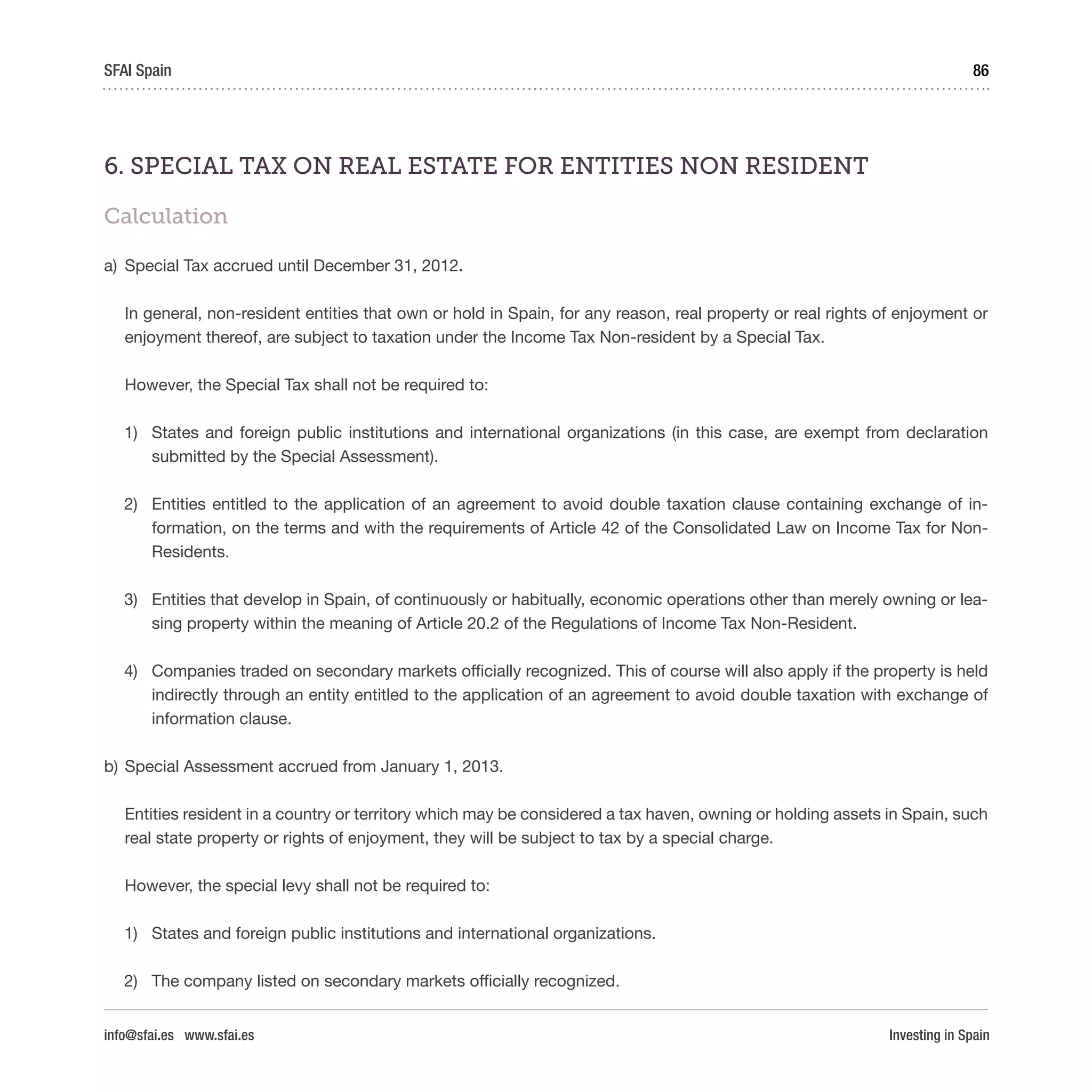 Investing in Spain
86SFAI Spain
info@sfai.es www.sfai.es
6. SPECIAL TAX ON REAL ESTATE FOR ENTITIES NON RESIDENT
Calculation
a)	 Special Tax accrued until December 31, 2012.
In general, non-resident entities that own or hold in Spain, for any reason, real property or real rights of enjoyment or
enjoyment thereof, are subject to taxation under the Income Tax Non-resident by a Special Tax.
However, the Special Tax shall not be required to:
1)	 States and foreign public institutions and international organizations (in this case, are exempt from declaration
submitted by the Special Assessment).
2)	 Entities entitled to the application of an agreement to avoid double taxation clause containing exchange of in-
formation, on the terms and with the requirements of Article 42 of the Consolidated Law on Income Tax for Non-
Residents.
3)	 Entities that develop in Spain, of continuously or habitually, economic operations other than merely owning or lea-
sing property within the meaning of Article 20.2 of the Regulations of Income Tax Non-Resident.
4)	 Companies traded on secondary markets officially recognized. This of course will also apply if the property is held
indirectly through an entity entitled to the application of an agreement to avoid double taxation with exchange of
information clause.
b)	Special Assessment accrued from January 1, 2013.
Entities resident in a country or territory which may be considered a tax haven, owning or holding assets in Spain, such
real state property or rights of enjoyment, they will be subject to tax by a special charge.
However, the special levy shall not be required to:
1)	 States and foreign public institutions and international organizations.
2)	 The company listed on secondary markets officially recognized.
 