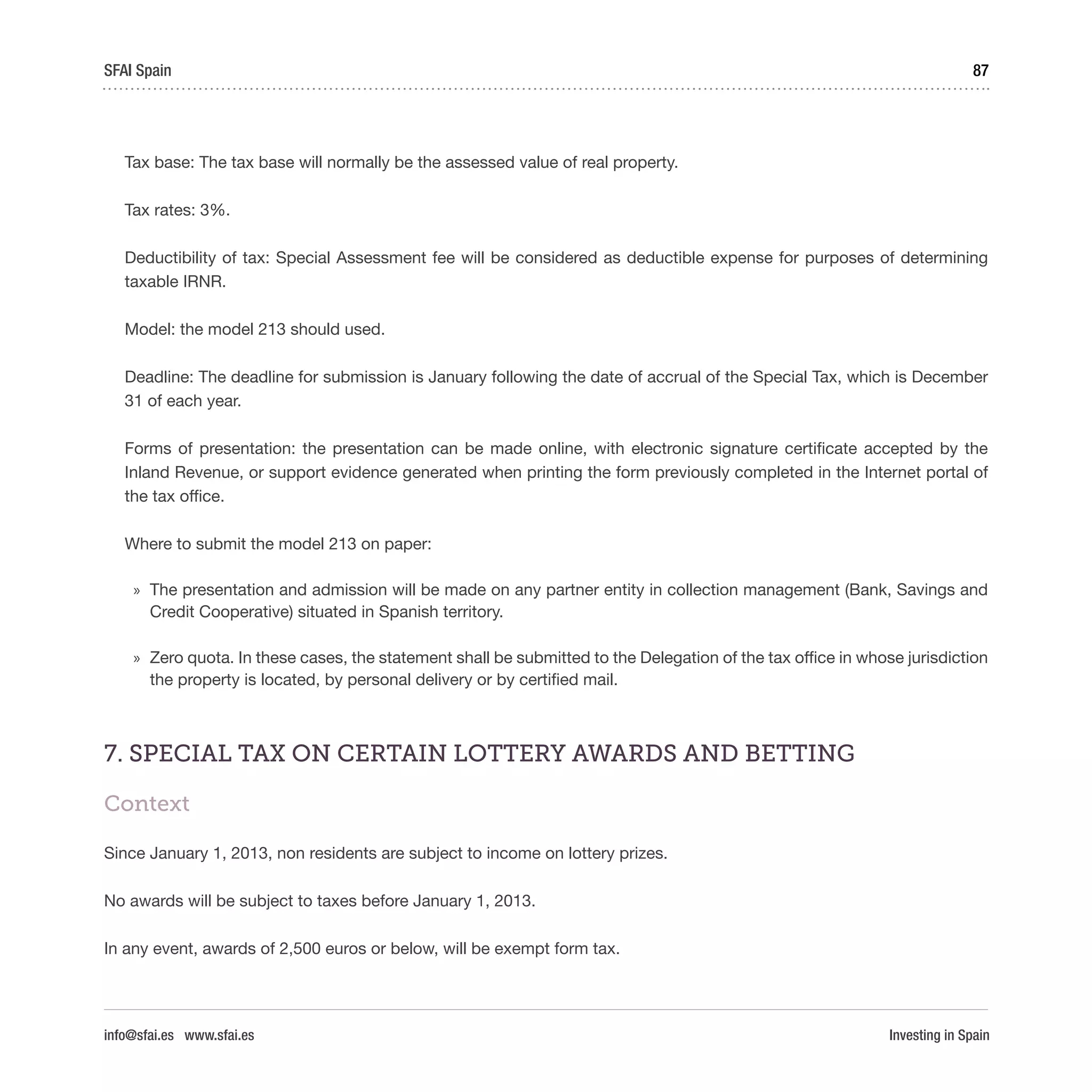 Investing in Spain
87SFAI Spain
info@sfai.es www.sfai.es
Tax base: The tax base will normally be the assessed value of real property.
Tax rates: 3%.
Deductibility of tax: Special Assessment fee will be considered as deductible expense for purposes of determining
taxable IRNR.
Model: the model 213 should used.
Deadline: The deadline for submission is January following the date of accrual of the Special Tax, which is December
31 of each year.
Forms of presentation: the presentation can be made online, with electronic signature certificate accepted by the
Inland Revenue, or support evidence generated when printing the form previously completed in the Internet portal of
the tax office.
Where to submit the model 213 on paper:
»» The presentation and admission will be made on any partner entity in collection management (Bank, Savings and
Credit Cooperative) situated in Spanish territory.
»» Zero quota. In these cases, the statement shall be submitted to the Delegation of the tax office in whose jurisdiction
the property is located, by personal delivery or by certified mail.
7. SPECIAL TAX ON CERTAIN LOTTERY AWARDS AND BETTING
Context
Since January 1, 2013, non residents are subject to income on lottery prizes.
No awards will be subject to taxes before January 1, 2013.
In any event, awards of 2,500 euros or below, will be exempt form tax.
 