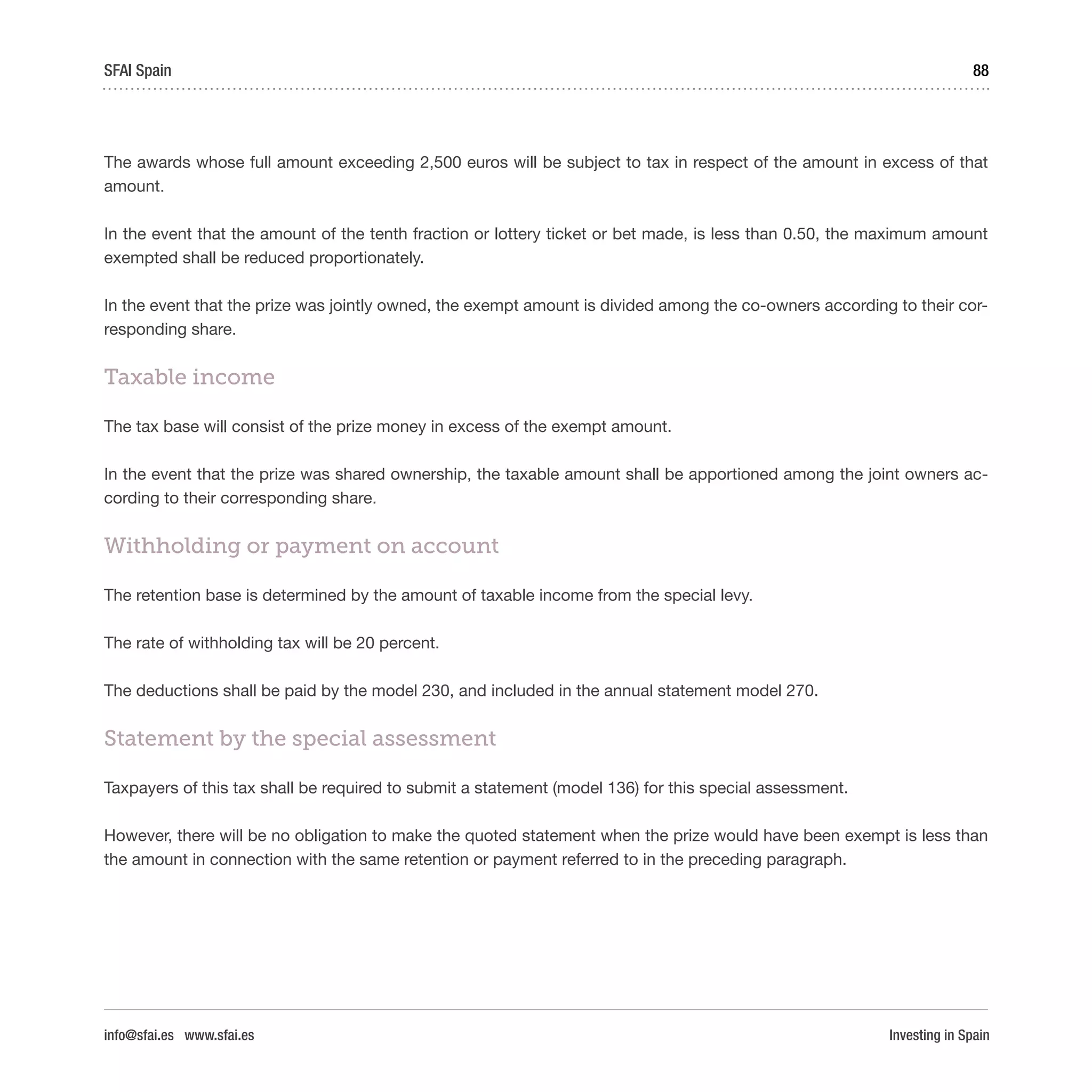 Investing in Spain
88SFAI Spain
info@sfai.es www.sfai.es
The awards whose full amount exceeding 2,500 euros will be subject to tax in respect of the amount in excess of that
amount.
In the event that the amount of the tenth fraction or lottery ticket or bet made, is less than 0.50, the maximum amount
exempted shall be reduced proportionately.
In the event that the prize was jointly owned, the exempt amount is divided among the co-owners according to their cor-
responding share.
Taxable income
The tax base will consist of the prize money in excess of the exempt amount.
In the event that the prize was shared ownership, the taxable amount shall be apportioned among the joint owners ac-
cording to their corresponding share.
Withholding or payment on account
The retention base is determined by the amount of taxable income from the special levy.
The rate of withholding tax will be 20 percent.
The deductions shall be paid by the model 230, and included in the annual statement model 270.
Statement by the special assessment
Taxpayers of this tax shall be required to submit a statement (model 136) for this special assessment.
However, there will be no obligation to make the quoted statement when the prize would have been exempt is less than
the amount in connection with the same retention or payment referred to in the preceding paragraph.
 