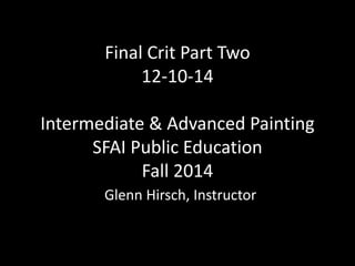 Final Crit Part Two 
12-10-14 
Intermediate & Advanced Painting 
SFAI Public Education 
Fall 2014 
Glenn Hirsch, Instructor 
 