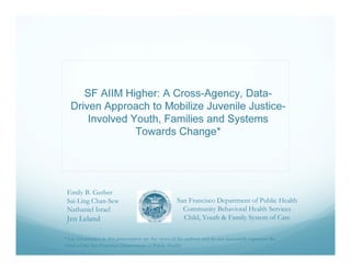 SF AIIM Higher: A Cross-Agency, Data-
   Driven Approach to Mobilize Juvenile Justice-
       Involved Youth, Families and Systems
                 Towards Change*




 Emily B. Gerber
 Sai-Ling Chan-Sew                                    San Francisco Department of Public Health
 Nathaniel Israel                                       Community Behavioral Health Services
 Jen Leland                                             Child, Youth & Family System of Care

*Any information in this presentation are the views of the authors and do not necessarily represent the
views of the San Francisco Department of Public Health
 