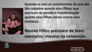 Quando os pais se convencerem de que são
tão culpados quanto seus filhos; que
precisam de perdão e transformação
quanto seus filhos; talvez ocorra uma
mudança.
Nossos filhos precisam de bons
exemplos; mesmo na conversão.
IVAIR AUGUSTO COSTA
Pastor da IASD / ARF / USeB
Farmacêutico Bioquímico
 