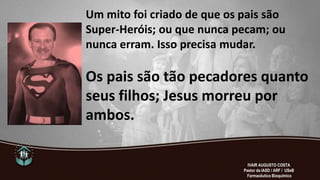 Um mito foi criado de que os pais são
Super-Heróis; ou que nunca pecam; ou
nunca erram. Isso precisa mudar.
Os pais são tão pecadores quanto
seus filhos; Jesus morreu por
ambos.
IVAIR AUGUSTO COSTA
Pastor da IASD / ARF / USeB
Farmacêutico Bioquímico
 