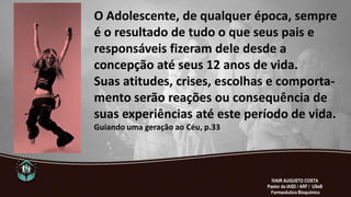 O Adolescente, de qualquer época, sempre
é o resultado de tudo o que seus pais e
responsáveis fizeram dele desde a
concepção até seus 12 anos de vida.
Suas atitudes, crises, escolhas e comporta-
mento serão reações ou consequência de
suas experiências até este período de vida.
Guiando uma geração ao Céu, p.33
IVAIR AUGUSTO COSTA
Pastor da IASD / ARF / USeB
Farmacêutico Bioquímico
 