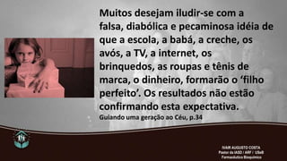 Muitos desejam iludir-se com a
falsa, diabólica e pecaminosa idéia de
que a escola, a babá, a creche, os
avós, a TV, a internet, os
brinquedos, as roupas e tênis de
marca, o dinheiro, formarão o ‘filho
perfeito’. Os resultados não estão
confirmando esta expectativa.
Guiando uma geração ao Céu, p.34
IVAIR AUGUSTO COSTA
Pastor da IASD / ARF / USeB
Farmacêutico Bioquímico
 