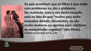 Os pais acreditam que os filhos é que estão
com problemas ou são o problema.
Na realidade, toda a raiz desta situação
está no fato de que “muitos pais estão
ocupados demais, desatentos, ou são
muito imaturos ou egoístas para satisfazer
as necessidades urgentes” *dos filhos+.
Guiando uma geração ao Céu, p.35
IVAIR AUGUSTO COSTA
Pastor da IASD / ARF / USeB
Farmacêutico Bioquímico
 