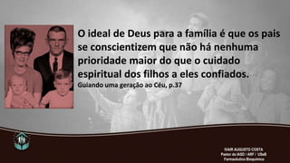 O ideal de Deus para a família é que os pais
se conscientizem que não há nenhuma
prioridade maior do que o cuidado
espiritual dos filhos a eles confiados.
Guiando uma geração ao Céu, p.37
IVAIR AUGUSTO COSTA
Pastor da IASD / ARF / USeB
Farmacêutico Bioquímico
 
