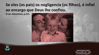 Se eles (os pais) os negligencia (os filhos), é infiel
ao encargo que Deus lhe confiou.
O Lar Adventista, p.221
IVAIR AUGUSTO COSTA
Pastor da IASD / ARF / USeB
Farmacêutico Bioquímico
 