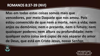 Mas em todas estas coisas somos mais que
vencedores, por meio Daquele que nos amou. Pois
estou convencido de que nem a morte, nem a vida; nem
anjos ou demônios; nem o presente, nem o futuro; nem
quaisquer poderes; nem altura ou profundidade; nem
qualquer outra coisa será capaz de nos separar do amor
de Deus, que está em Cristo Jesus, nosso Senhor.
IVAIR AUGUSTO COSTA
Pastor da IASD / ARF / USeB
Farmacêutico Bioquímico
 