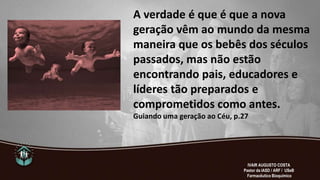 A verdade é que é que a nova
geração vêm ao mundo da mesma
maneira que os bebês dos séculos
passados, mas não estão
encontrando pais, educadores e
líderes tão preparados e
comprometidos como antes.
Guiando uma geração ao Céu, p.27
IVAIR AUGUSTO COSTA
Pastor da IASD / ARF / USeB
Farmacêutico Bioquímico
 