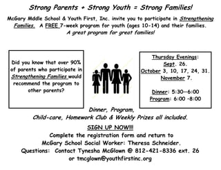 Strong Parents + Strong Youth = Strong Families!
McGary Mddle School & Youth First, Inc. invite you to participate in Strengthening
Families. A FREE 7-week program for youth (ages 10-14) and their families.
A great program for great families!
Dinner, Program,
Child-care, Homework Club & Weekly Prizes all included.
SIGN UP NOW!!!
Complete the registration form and return to
McGary School Social Worker: Theresa Schneider.
Questions: Contact Tynesha McGlown @ 812-421-8336 ext. 26
or tmcglown@youthfirstinc.org
Did you know that over 90%
of parents who participate in
Strengthening Families would
recommend the program to
other parents?
Thursday Evenings:
Sept. 26.
October 3, 10, 17, 24, 31.
November 7.
Dinner: 5:30—6:00
Program: 6:00 –8:00
 
