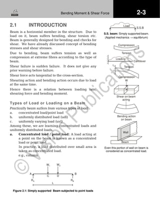 2-3Bending Moment & Shear Force
2.1 INTRODUCTION
Beam is a horizontal member in the structure. Due to
load on it, beam suffers bending, shear torsion etc.
Beam is generally designed for bending and checks for
shear. We have already discussed concept of bending
stresses and shear stresses.
Due to bending, beam suffers tension as well as
compression at extreme fibres according to the type of
beam.
Shear failure is sudden failure. It does not give any
prior warning before failure.
Shear force acts tangential to the cross-section.
Shearing action and bending action occurs due to load
at the same time.
Hence there is a relation between loading rate,
shearing force and bending moment.
Types of Load or Loading on a Beam
Practically beam suffers from various types of load:
a. concentrated load/point load
b. uniformly distributed load (udl)
c. uniformly varying load (uvl)
Among these, we are learning concentrated loads and
uniformly distributed loads.
a. Concentrated load / point load: A load acting at
a point on the beam is known as a concentrated
load or point load.
In practice, a load distributed over small area is
taken as concentrated load.
e.g., column
RA RB
W1 W2
L
C D
A B
Figure 2.1: Simply supported Beam subjected to point loads
S.S.B
Load
S.S. beam: Simply supported beam.
(Applied mechanics → equilibrium)
Compression
Tension
Loading
Cantilever
Tension
Compression
W
Shear on beam
acting
Bending action
on beam
Wall
Beam
Even this portion of wall on beam is
considered as concentrated load.
 