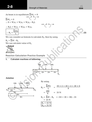 2-8 Strength of Materials
As beam is in equilibrium ΣMA = 0
ΣMA = 0
+ve – ve
∴ 0 = W1x1 + W2x2 + W2x3 – RBL
∴ RBL = W1x1 + W2x2 + W3x3
+ve – ve
∴ RB =
ΣWx
L .....................................................................................................................(2)
We can consider as formula to calculate RB. then by using.
RA = ΣW – RB
We can calculate value of RA.
Solved
Reaction Calculation Practice Example
1. Calculate reactions of following.
10N 20N 30N
RA RB
2m 2m 2m 2m
Solution
By using,
RB =
ΣWx
L =
10 × 2 + 20 × 4 + 30 × 6
8
=
280
8 = 35 N
RA = ΣW – RB = (10 + 20 + 30) – 35
= 25 N
RA = 25 N
RB = 35 N
10N 20N 30N
2m
4m
8m
6m
RA RB
 