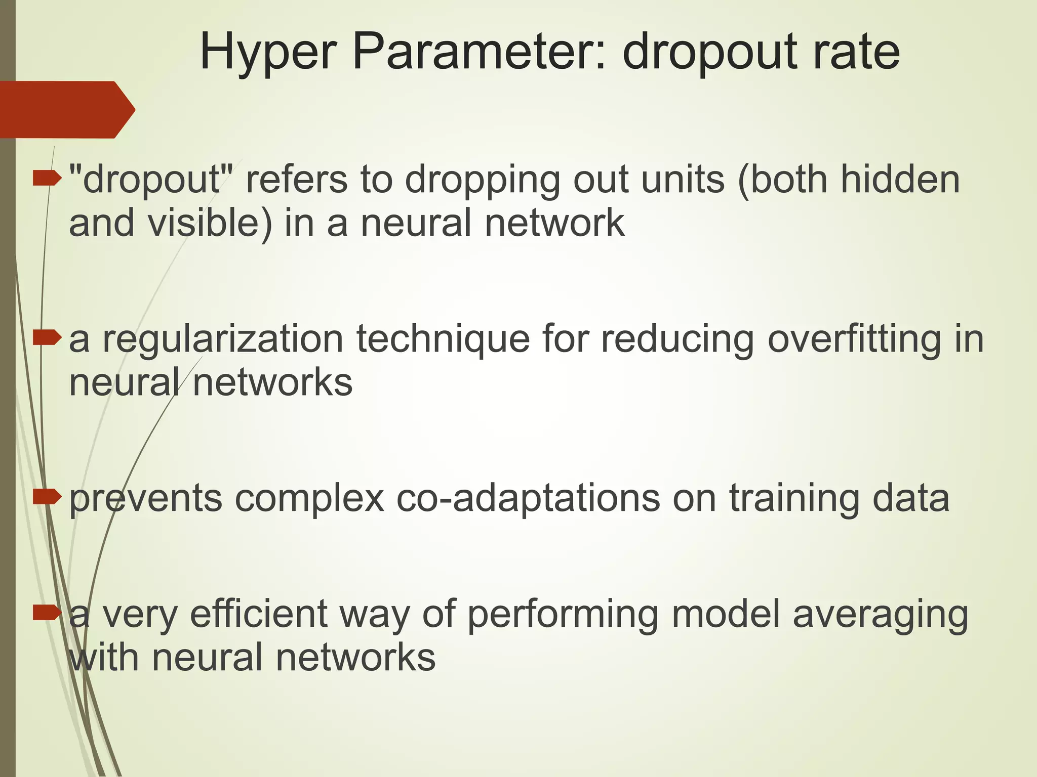 Hyper Parameter: dropout rate
"dropout" refers to dropping out units (both hidden
and visible) in a neural network
a regularization technique for reducing overfitting in
neural networks
prevents complex co-adaptations on training data
a very efficient way of performing model averaging
with neural networks
 