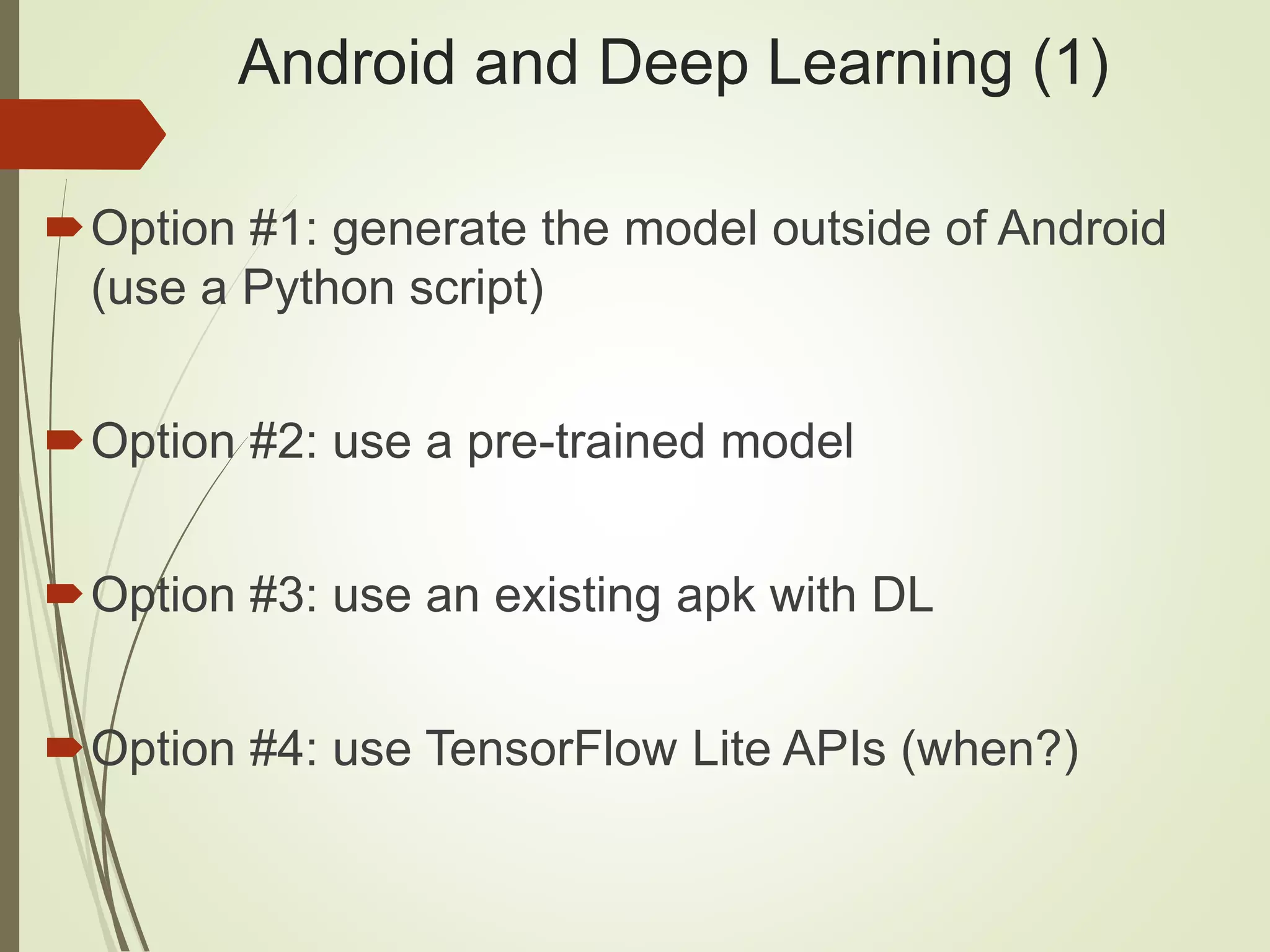 Android and Deep Learning (1)
Option #1: generate the model outside of Android
(use a Python script)
Option #2: use a pre-trained model
Option #3: use an existing apk with DL
Option #4: use TensorFlow Lite APIs (when?)
 