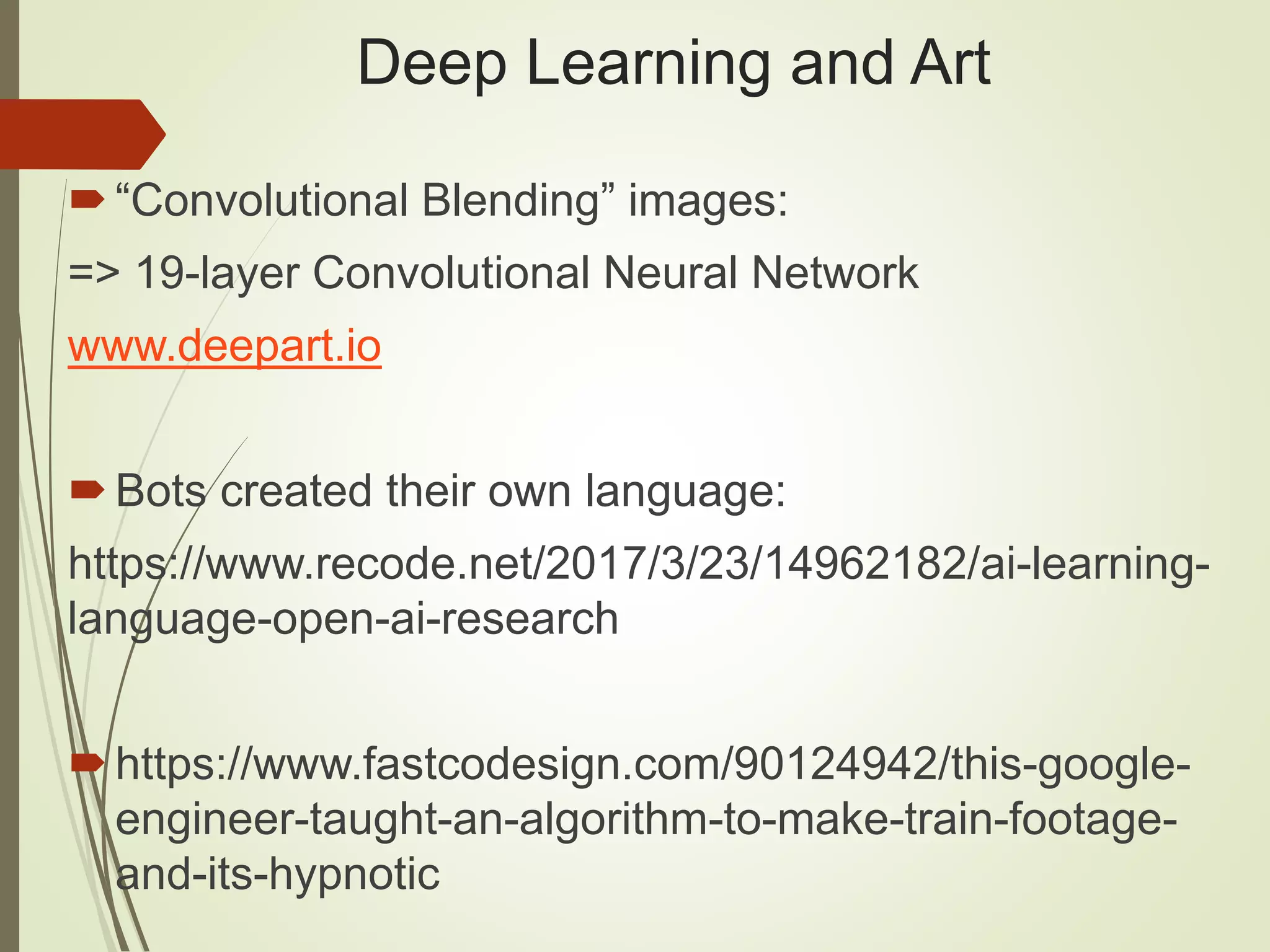 Deep Learning and Art
“Convolutional Blending” images:
=> 19-layer Convolutional Neural Network
www.deepart.io
Bots created their own language:
https://www.recode.net/2017/3/23/14962182/ai-learning-
language-open-ai-research
https://www.fastcodesign.com/90124942/this-google-
engineer-taught-an-algorithm-to-make-train-footage-
and-its-hypnotic
 