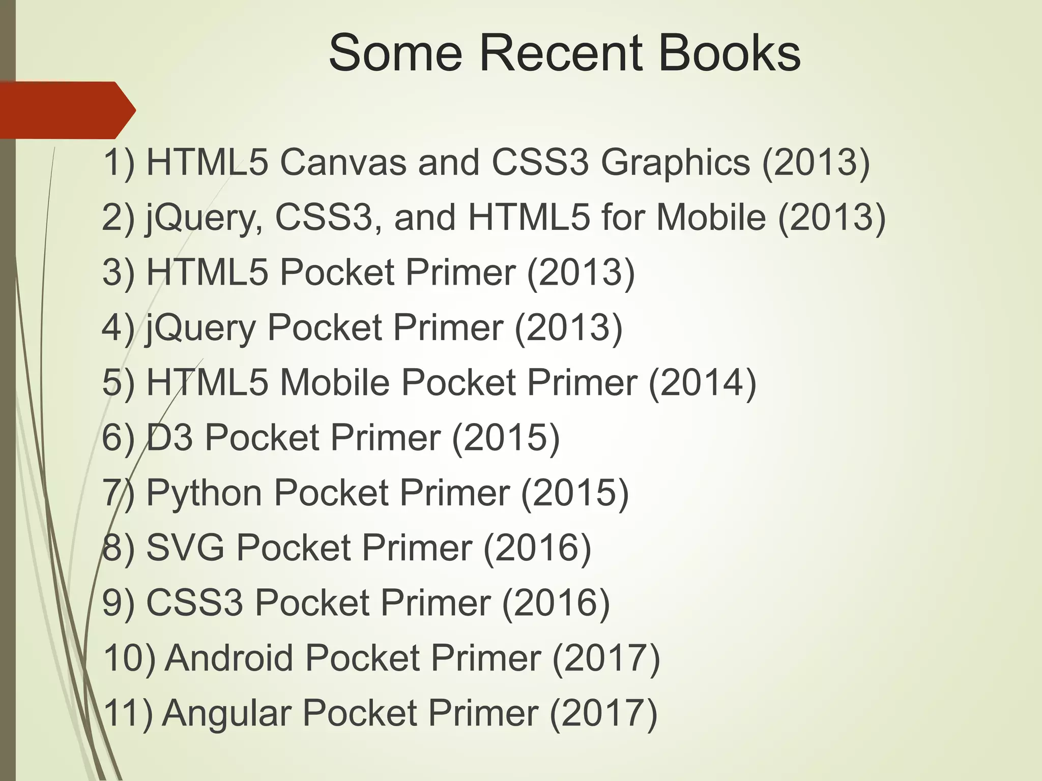 Some Recent Books
1) HTML5 Canvas and CSS3 Graphics (2013)
2) jQuery, CSS3, and HTML5 for Mobile (2013)
3) HTML5 Pocket Primer (2013)
4) jQuery Pocket Primer (2013)
5) HTML5 Mobile Pocket Primer (2014)
6) D3 Pocket Primer (2015)
7) Python Pocket Primer (2015)
8) SVG Pocket Primer (2016)
9) CSS3 Pocket Primer (2016)
10) Android Pocket Primer (2017)
11) Angular Pocket Primer (2017)
 